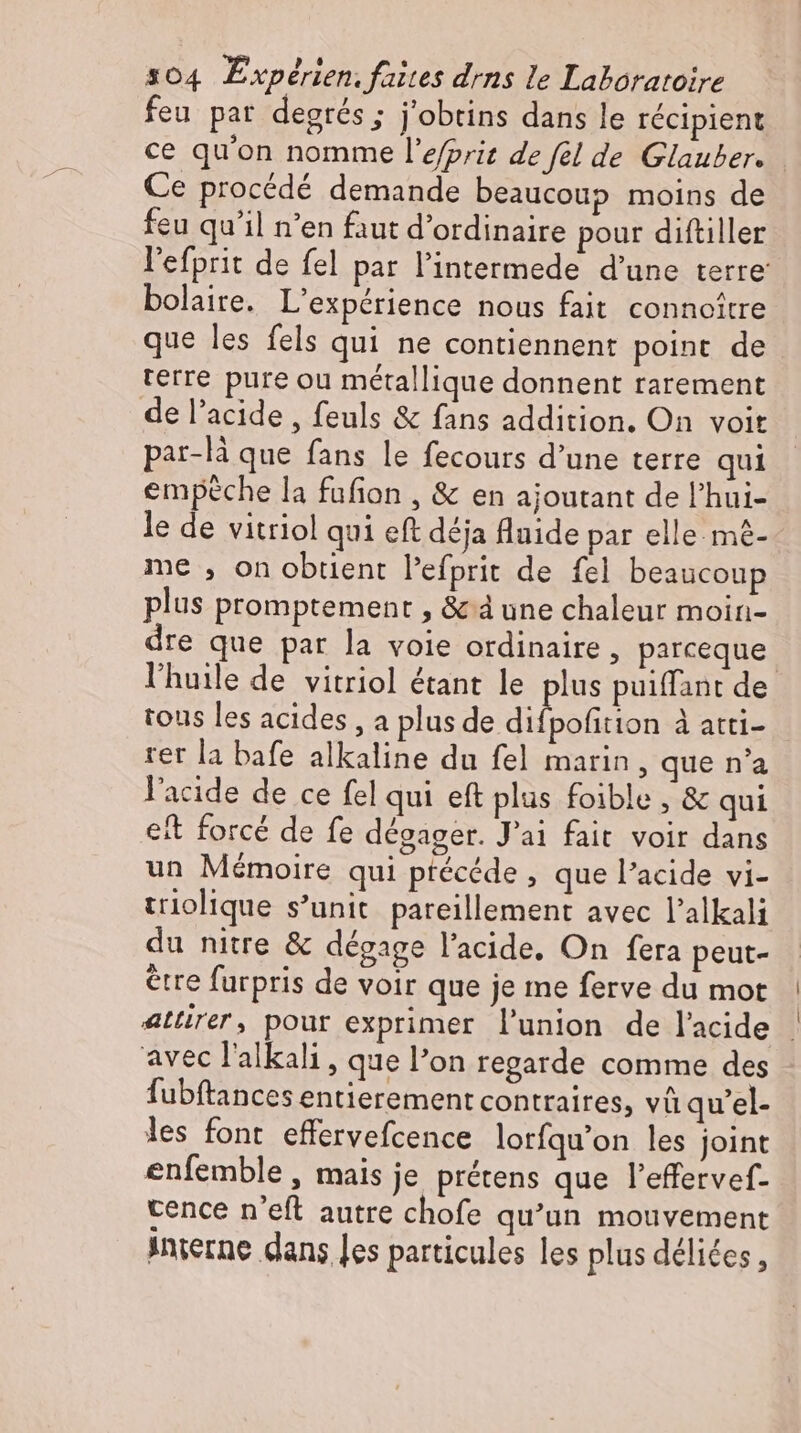 feu par degrés ; j'obtins dans le récipient ce qu'on nomme l'efprit de fel de Glauber. Ce procédé demande beaucoup moins de feu qu'il n'en faut d'ordinaire pour diftiller l'efprit de fel par l'intermede d'une terre bolaire. L'expérience nous fait connoître que les fels qui ne contiennent point de terre pure ou métallique donnent rarement de l'acide , feuls & fans addition. On voit par-lä que fans le fecours d'une terre qui empeche la fufion , & en ajoutant de l'hui- le de vitriol qui eft déja fluide par elle m£- me , on obtient Pefprit de fel beaucoup plus promptement , & à une chaleur moin- dre que par la voie ordinaire, parceque. l'huile de vitriol étant le plus puiffant de tous les acides , a plus de ehe à atti- rer la bafe alkaline du fel marin, que n'a l'acide de ce fel qui eft plus foible , & qui et forcé de fe dégager. J'ai fait voir dans un Mémoire qui ptecede , que l'acide vi- triolique s’unit pareillement avec l'alkali du nitre & dégage l'acide. On fera peut- être furpris de voir que je me ferve du mot attirer, pour exprimer l'union de lacide | avec l'alkali , que l'on regarde comme des fubftances entierement contraires, vü qu'el- les font effervefcence lorfqu’on les joint enfemble , mais je pretens que l'effervef- cence n'eft autre chofe qu'un mouvement inçerne dans les particules les plus délices,