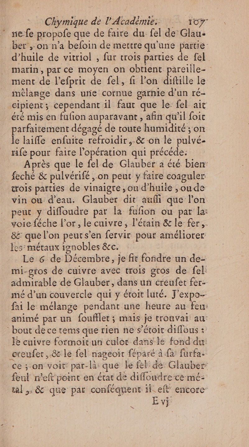 nie-fe propofe que de faire du fel de Glau- ber ,.on n'a befoin de mettre qu'une partie: d'huile de vitriol , fur trois parties de fel marin, parce moyen on obtient pareille- ment de l’efprit de fel, fi l'on. diftille le mélange dans une cornue garnie d’un re- cipient; cependant il faut que le: fel. aic été mis en fu(ion auparavant , afin qu'il foit parfaitement dégagé de toute humidité ; on le laiffe enfuite refroidir,.& on le pulvé- rife pour faire l'opération qui precede: Après que le fel. de Glauber a été bien: feché & pulverife ‚on peut y faire coaguler trois parties de vinaigre, ou d'huile , ou de vin ou d'eau. Glauber dit auífi que l'on peut y diffoudre par la fufion ou par la: voie féche l'or, le cuivre, l'étain & le fer ,. & que l’on peuts'en fervir pour améliorer: es: métaux 1gnobles &c. —— Le 6 de Décembre, je fit fondre un de- mi-gtos de cuivte avec trois gros de fel admirable de Glauber, dans un creufet fer- mé d'un couvercle qui y étoit luté. J'expo- fai le mélange pendant une heure au feu: animé par un Ífoufflet ; mais je troavai au: bout dece tems que rien ne s'étoit diffous : . lé cuivre formoit un culor dans le fond du: creufer .8c le fel nageoit féparé à {à fürfa- ce ;-on voit: par-là que le fel de: Glauber feul n'eft point en état de diffoudre ce mé: tal, & que par conféquent il. eft encore‘ Ev