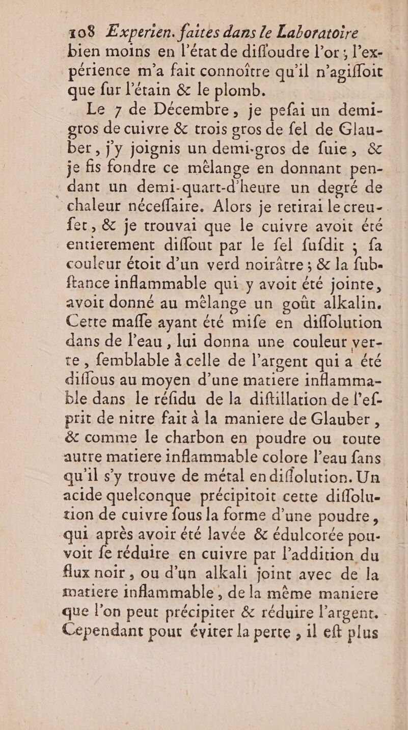 bien moins en l'état de diffoudre l'or ; l'ex- périence m'a fait connoitre qu'il n'agiffoit que fur l'étain & le plomb. Le 7 de Décembre, je pefai un demi- gtos de cuivre & trois gros de fel de Glau- ber, jy joignis un demi-gros de fuie, & je fis fondre ce mélange en donnant pen- - dant un demi-quart-d’heure un degré de - chaleur néceffaire. Alors je retirailecreu- fer, & je trouvai que le cuivre avoit été entierement diffout par le fel fufdit ; fa couleur étoit d'un verd noirátre ; & la fub- ftance inflammable qui y avoit été jointe, avoit donné au mélange un gotit alkalin. Cette maffe ayant été mife en diffolution dans de l’eau , lui donna une couleur ver- te , femblable à celle de l'argent qui a été diffous au moyen d'une matiere inlamma- ble dans le réfidu de la diftillation de l'ef- prit de nitre fait à la maniere de Glauber , & comme le charbon en poudre ou toute autre matiere inflammable colore l'eau fans qu'il s’y trouve de métal endi(lolution. Un acide quelconque précipitoit cette diffolu- tion de cuivre fous la forme d'une poudre, qui aprés avoir été lavée & édulcorée pou- voit fe réduire en cuivre par l'addition du flux noir , ou d'un alkali joint avec de la matiere inflammable , dela mème maniere que l'on peut précipiter & réduire l'argent. - Cependant pour éviter la perte ‚il eft plus