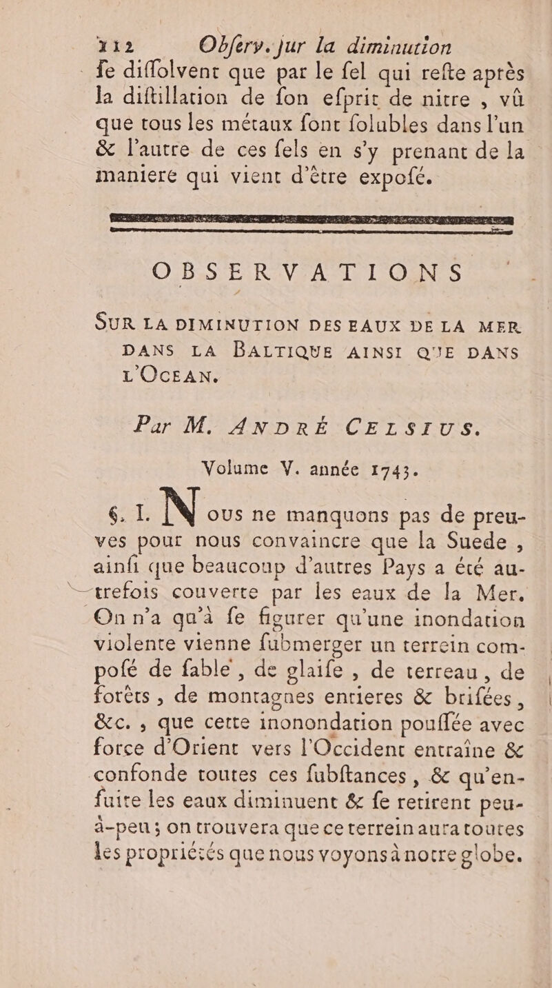 . fe diffolvent que par le fel qui refte après la diftillation de fon efprit de nitre , và que tous les métaux font folubles dansl'un & l’autre de ces fels en s'y prenant de la maniere qui vient d'étre expofe. SUR LA DIMINUTION DES EAUX DE LA MER DANS LA BALTIQUE AINSI QUE DANS L OCEAN. Par M. ANDRÉ CELSIUS. Volume V. année 1743. 6. I. N oUs ne manquons pas de preu- ves pour nous convaincre que la Suede , ainfı que beaucoup d'autres Pays a été au- trefois couverte par les eaux de la Mer. On n'a qu'à fe figurer qu'une inondauon violente vienne fubmerger un terrein com- pofé de fable , de glaife , de terreau, de forêts , de montagnes entieres & brifées, &c. , que cette inonondation pouflee avec force d'Orient vers l'Occident entraine & confonde toutes ces fubftances , & qu'en- fuite les eaux diminuent & fe retirent peu- ä-peu; on trouvera queceterreinauratoutes les propriétés que nous voyonsà notre globe.