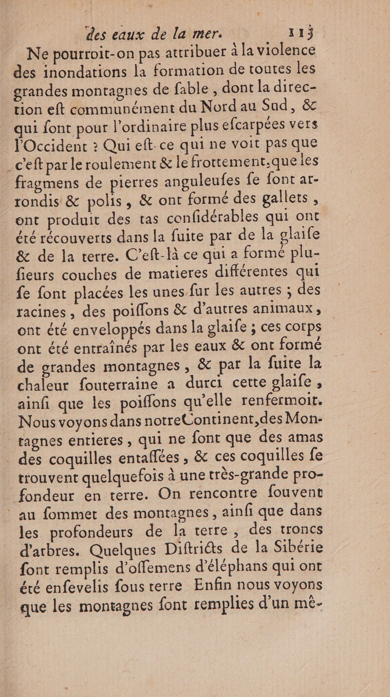 Ne pourroit-on pas attribuer à la violence des inondations la formation de toutes les grandes montagnes de fable , dont la direc- tion eft communément du Nord au Sad, & qui font pour l'ordinaire plus efcarpées vers l'Occident ? Qui eft. ce qui ne voit pas que . Ceft par le roulement & le frottement.que les fragmens de pierres anguleufes fe font ar- rondis & polis, & ont formé des gallets , ont produit des tas confidérables qui ont été récouverts dans la fuite par de la glaife & de la terre. C'eft-là ce qui a formé plu- fieurs couches de matieres différentes qui fe font placées les unes fur les autres ; des racines , des poiffons & d'autres animaux, ont été enveloppés dans la glaife ; ces corps ont été entraînés par les eaux & ont formé de grandes montagnes , & pat la fuite la chaleur fouterraine a durci cette glaife , ainfi que les poiffons qu'elle renfermoir. Nous voyons dans notreContinent,des Mon- tagnes entieres , qui ne font que des amas - des coquilles entaffées , & ces coquilles fe trouvent quelquefois à une trés-grande pro- fondeur en terre. On rencontre fouvent ' au fommet des montagnes, ainfi que dans les profondeurs de la terre, des troncs d'arbres. Quelques Diftrids de la Sibérie font remplis d’offemens d'éléphans qui ont été enfevelis fous terre Enfin nous voyons que les montagnes font remplies d'un mt-