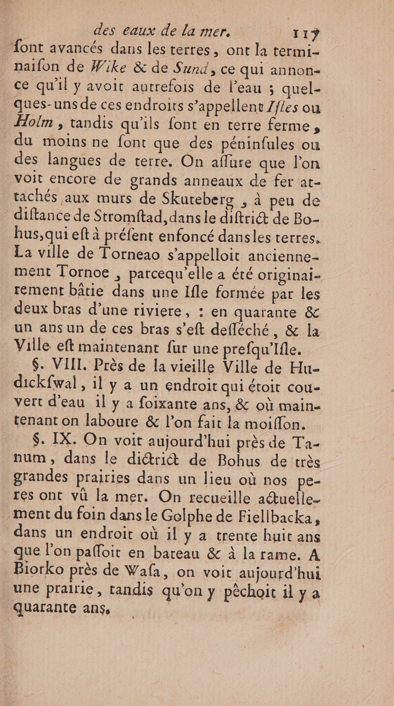 font avancés dans les terres, ont la termi- naifon de Wike & de Sund, ce qui annon- ce qu'il y avoit autrefois de l'eau ; quel- ques- uns de ces endroits s’appellent Zfles ou Hoim , tandis qu'ils font en terre ferme, du moins ne font que des péninfules ou des langues de terre. On affure que l'on voit encore de grands anneaux de fer at- tachés aux murs de Skureberg , à peu de diftance de Stromftad, dans le diftriét de Bo- hus,qui eftà préfent enfoncé dansles terres. La ville de Torneao s’appelloit ancienne- ment Tornoe , parcequ’elle a été originai- rement bâtie dans une Ifle formée par les deux bras d’une riviere, : en quarante & un ansun de ces bras s'eft defléché, & la Ville eft maintenant fur une prefqu'Ifle. . $. VIII. Prés de la vieille Ville de Hu- dickfwal, il y a un endroit qui étoit cou- vert d’eau il y a foixante ans, & où main- tenant on laboure & l'on fait la moiffon. ... $. IX. On voit aujourd'hui près de Ta- num, dans le di&ri& de Bohus de très grandes prairies dans un lieu où nos pe- res ont vü la mer. On recueille actuelle- ‚ment du foin dans le Golphe de Fiellbacka, dans un endroit où il y a trente huit ans que l'on paffoit en bateau & à la rame. A Biorko prés de Wafa, on voit aujourd'hui une prairie, tandis qu'on y péchoit il y a Quarante ans, |