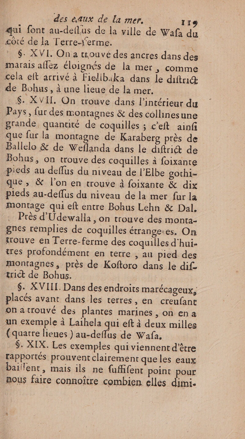 qui font au-deflus de la ville de Wafa du côté de la Tetre-Yerme. bd $. XVI. On a trouvé des ancres dans des marais aflez éloignés de la mer , comme cela eft arrivé à Fielibika dans le diftricŒ de Bohus , à une lieue de la mer. $. XvII. On trouve dans l'intérieur du Pays , fur des montagnes & des collinesune grande, quantité de coquilles ; c'eft. ainfi que fur la montagne de Karaberg prés de Ballelo & de Weflanda dans le diftrict de Bohus, on trouve des coquilles à foixante pieds au deffus du niveau de l'Elbe gothi- que, & l'on en trouve à foixante & dix pieds au-deflus du niveau de la mer fur la montage qui eft entre Bohus Lehn & Dal. Près d’Udewalla , on trouve des monta- gnes remplies de coquilles iiie pe On trouve en Terre-ferme des coquilles d'hui- tres profondément en terre , au pied. des montagnes, prés de Koftoro dans le dif- trict de Bohus. | | $. XVIII. Dans des endroits marécageux, placés avant dans les terres, en creufant onatrouvé des plantes marines, on en a un exemple à Laihela qui eft à deux milles (quatre lieues ) au-deffus de Wafa, $. XIX. Les exemples qui viennent d’être rapportés prouventclairement que les eaux baifent, mais ils ne fuffifent point pour Rous faire connoitre combien elles dimi-