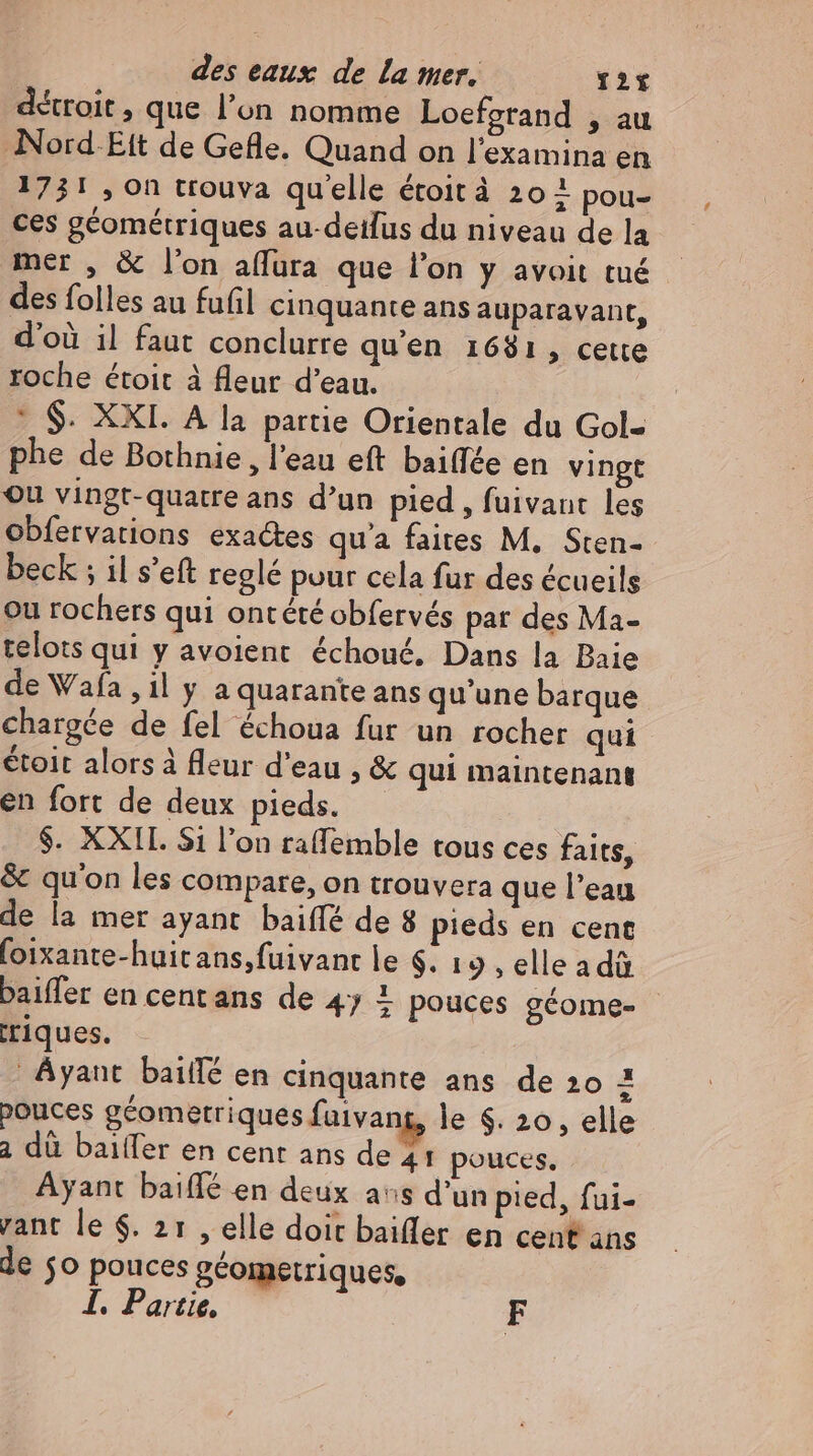 détroit , que l'on nomme Loefgrand , au Nord-Eit de Gefle. Quand on l'examina en 1731 , on trouva quelle étoit à 204 pou- ces géométriques au-detlus du niveau de la mer , & l'on aflura que l'on y avoit tué des folles au fufil cinquante ans auparavant, d'où il faut conclurre qu'en 1681, cette roche étoit à fleur d'eau. * $. XXI. A la partie Orientale du Gol- phe de Bothnie , l'eau eft baiffee en vingt ou vingt-quatre ans d'un pied , fuivant les obfervations exactes qu'a faites M. Sten- beck ; il s'eft reglé pour cela fur des écueils ou rochers qui ontété obfervés par des Ma- telots qui y avoient échoué, Dans la Baie de Wafa ,1l y a quarante ans qu'une barque chargée de fel échoua fur un rocher qui étoit alors à fleur d'eau , & qui maintenant en fort de deux pieds. $. XXII. 51 l'on raffemble tous ces faits, & qu'on les compare, on trouvera que l'eau de la mer ayant baiffé de 8 pieds en cent foixante-huit ans,fuivant le $. 19, elleadü baiffer en centans de 4y 1 pouces géome- riques. Ayant bailfé en cinquante ans de 20 i pouces géometriques faivang, le $. 20, elle à dû baiífer en cent ans de 41 pouces. Ayant baiffé en deux aus d'un pied, fui- rant le $. 21 , elle doit baiffer en cent ans le jo pouces géometriques, I. Partie, F