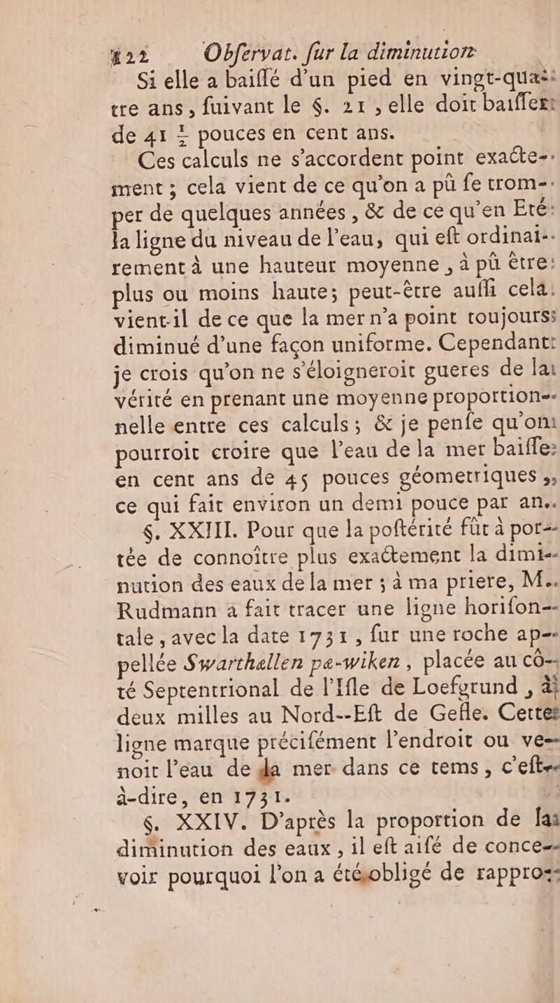 Si elle a baiffe d'un pied en vingt-quas: tre ans, fuivant le $. 21 ‚elle doit baiffez: de 41 + pouces en cent ans. | Ces calculs ne s'accordent point exa&te-: ment ; cela vient de ce qu'on a pü fe trom-: per de quelques années , & de ce qu'en Eté: la ligne du niveau de l'eau, qui eft ordinai-- rement à une hauteur moyenne , à pü être: plus ou moins haute; peut-être auf cela! vientil de ce que la mer n'a point toujours: diminué d'une façon uniforme. Cependant: je crois qu'on ne s’eloigneroit gueres de lai vérité en prenant une moyenne proportione nelle entre ces calculs; & je penfe quom pourroit croire que l'eau dela mer baiffe: en cent ans de 45 pouces géometriques ,, ce qui fait environ un demi pouce par an.. $. XXIII. Pour que la poftérité für à por tée de connoitre plus exactement la dimi-- nution des eaux dela mer ; à ma priere, M.. Rudmann à fait tracer une ligne horifon-- tale , avecla date 1751 , fur une roche ap-- pellée Swarthallen pa-wiken , placée au có-- té Septentrional de l'Ile de Loefgrund , à deux milles au Nord--Eft de Gefle. Cette: ligne marque precilement l'endroit ou ve- noit l’eau de da mer dans ce tems, c'efte. à-dire, en 1731. À $. XXIV. D’après la proportion de la: diminution des eaux, il eft aifé de conce-- voir pourquoi l'on a ét&obligé de rapproz: