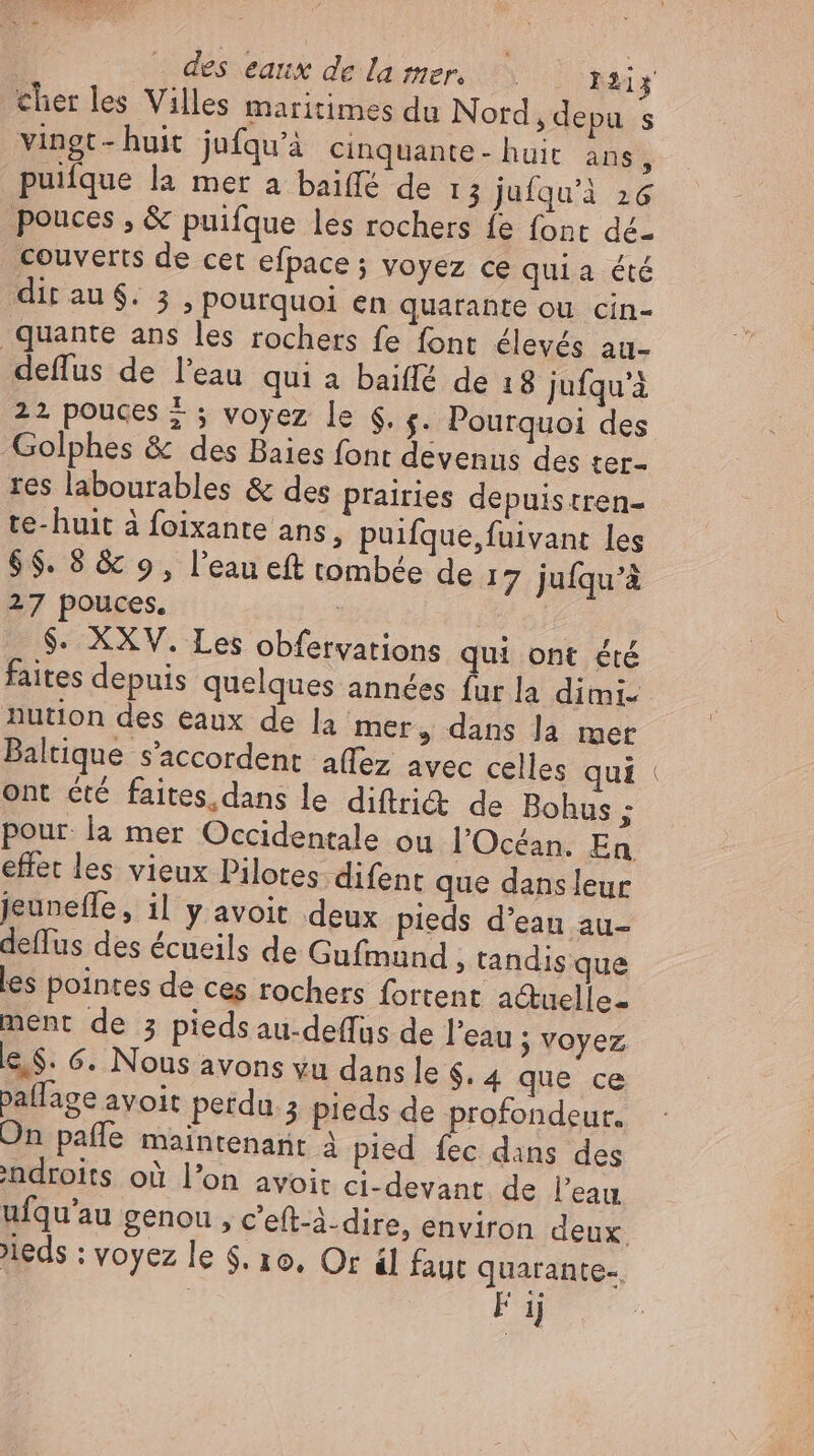 cher les Villes maritimes du Nord, depu s vingt- huit jufqu'à cinquante- huit. ans, puiique la mer a baiffé de 13 jufqu'à 26 pouces , &amp; puifque les rochers fe font dé- couverts de cet efpace ; voyez ce quia été dir au $. 5 , pourquoi en quarante ou cin- quante ans les rochers fe font élevés au- deffus de l'eau qui a baiffé de 18 jufqu'à 22 pouces + ; voyez le $. s. Pourquoi des Golphes &amp; des Baies font devenus des ter- res labourables &amp; des prairies depuistren- te- huit à foixante ans, puifque, fuivant les $$. 8 &amp; 9, l'eau eft tombée de 17 juíqu'à 27 pouces. | | $. XXV. Les obfervations qui ont été faites depuis quelques années fur la dimi- nution des eaux de la mer, dans la mer Baltique s'accordent aflez avec celles qui ont été faites. dans le diftri&amp;t de Bohus ; pour la mer Occidentale ou l'Océan. En effet les vieux Pilotes difent que dansleur jeunefle, 1l y avoit deux pieds d'eau au- deffus des écueils de Gufmund » tandis que les pointes de ces rochers fortent actuelle- ment de 5 pieds au-deffus de l'eau ; Voyez e.$. 6. Nous avons yu dans le $. 4 que ce pallage avoit perdu ; pieds de profondeur. On pafle maintenant à pied fec dans des indroits où l'on avoit ci-devant de l'eau ulqu’au genou , c'eft-à-dire, environ deux. leds : voyez le $. 16. Or il faut quarante-. | F ij DEL
