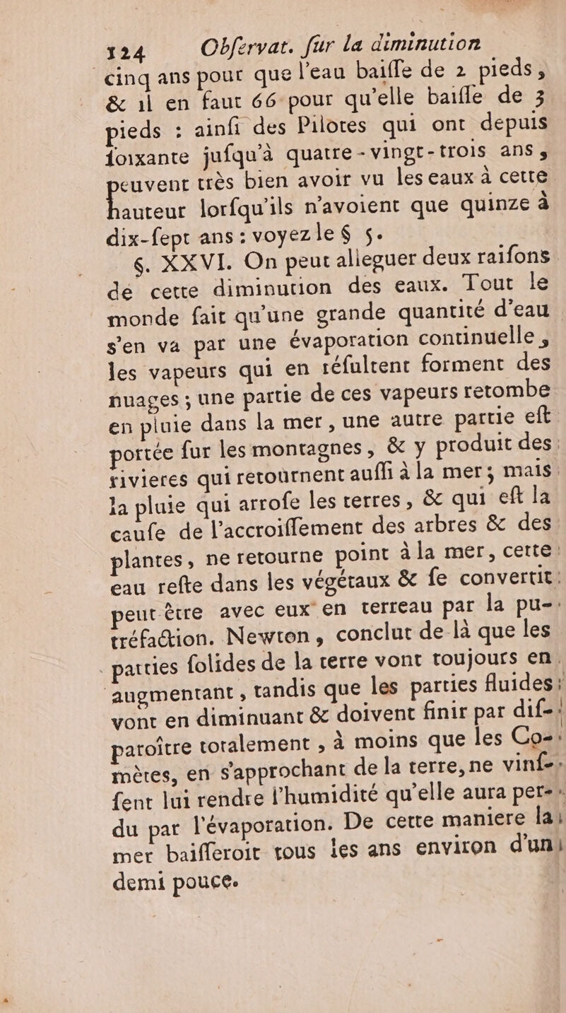 cinq ans pour que l'eau baiffe de 2 pieds, &amp; ıl en faut 66 pour qu'elle baiffe de 3 pieds : ainfi des Pilotes qui ont depuis foixante jufqu'à quatre - vingt-trois ans, euvent trés bien avoir vu les eaux à cette Bou lorfqu'ils n'avoient que quinze à dix-fept ans: voyezle $ 5. $. XXVI. On peut alieguer deux raifons dé cette diminution des eaux. Tout le monde fait qu'une grande quantité d'eau s'en va par une évaporation continuelle , les vapeurs qui en réfultent forment des nuages ; une partie de ces vapeurs retombe en pluie dans la mer , une autre partie eft portée fur les montagnes &amp; y produit des: rivieres qui retournent auffi à la mer; mais. la pluie qui arrofe les terres &amp; qui eft la caufe de l'accroiffement des arbres &amp; des plantes, ne retourne point àla mer, cette: cau refte dans les végétaux &amp; fe convertit: eutètre avec eux en terreau par la pu-: tréfaction. Newton, conclut de là que les parties folides de la terre vont toujours en. augmentant , tandis que les parties fluides: vont en diminuant &amp; doivent finir par dif- paroitre toralement ; À moins que les Co-: mères, en Sapprochant de la terre, ne vinf-. fent lui rendre l'humidité qu'elle aura per-» du pat l'évaporation. De cette maniere la; mer baifferoit tous les ans environ d'un; demi pouce.