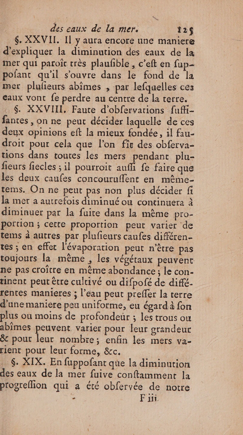 $. XXVII. Il y aura encore une maniere d'expliquer la diminution des eaux de la mer qui paroic très plaufible , c'eft en fup- pofant qu'il s'ouvre dans le fond de la mer plulieurs abimes , par lefquelles ces eaux vont fe perdre au centre de la terre. $. XXVIII. Faute d'obfervations fuffi- fantes , on ne peut décider laquelle de ces deux opinions eft la mieux fondée, il fau- droit pour cela que l'on fie des obferva- tions dans toutes les mers pendant plu- fieurs fiecles ; il pourroit auff fe faire que les deux caufes concouruffent en même- tems. On ne peut pas non plus décider fi la mer a autrefois diminué ou continuera à diminuer par la fuite dans la même pro- portion ; cette proportion peut vatier de tems à autres par plufieurs caufes différen- tes ; en effet l'évaporation peut n'être pas toujours la même , les végétaux peuvent ne pas croître en même abondance ; le con- tinent peut être cultivé ou difpofé de diffe- rentes manieres ; l’eau peut preffer la terre d'une maniere peu uniforme, eu égard à fon plus où moins de profondeur ; les trous ou abimes peuvent. varier pour leur grandeur &amp; pour leur nombie; enfin les mers va- rient pour leur forme, &amp;c. .. $. XIX. En fuppofant que la diminution des eaux de la mer fuive conftamment la progreffion qui a été obfervée de notre - Fin