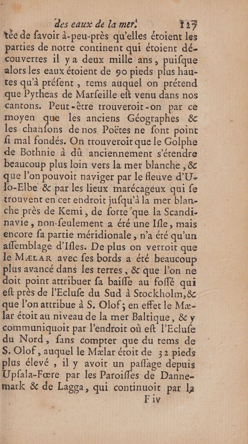 tee de favoir à-peu-prés qu'elles étoient les parties de notre continent qui étoient dé- couvertes il ya deux mille ans, puifque alors les eaux étoient de 90 pieds plus hau- tes quà préfent , tems auquel on prétend que Pytheas de Marfeille eft venu dans nos cantons. Peut-étre trouveroit-on par ce moyen que les anciens Géographes &amp; les chanfons denos Poëtes ne font point fi mal fondés. On trouveroir que le Golphe de Bothnie à dû anciennement s'étendre - beaucoup plus loin vers la mer blanche ,&amp; - que l'on pouvoit naviger par le fleuve d’U- lo-Elbe &amp; par les lieux marécageux qui fe trouvent en cet endroit jufqu’à la mer blan- che prés de Kemi , de forte que la Scandi- navie , non-feulement a été une Ifle, mais encore fa partie méridionale , n'a éré qu'un affemblage d'Ifles. De plus on verroit que le MarAn avec fes bords a été beaucoup plus avancé dans les terres , &amp; que l'on ne doit point attribuer fa baiffe au foffé qui eft près de l’Eclufe du Sud à Stockholm,&amp; que l'on attribue à S. Olof ; en effet le Mæ- lar étoit au niveau de la mer Baltique, &amp; y communiquoit par l'endroit où eft l'Eclufe du Nord, fans compter que du tems de S. Olof , auquel le Mzlar étoit de 52 pieds plus élevé , il y avoit un paflage depuis Upfala-Fere par les Paroiffes de Danne- mark &amp; de Lagga, qui continuoit par la Fav