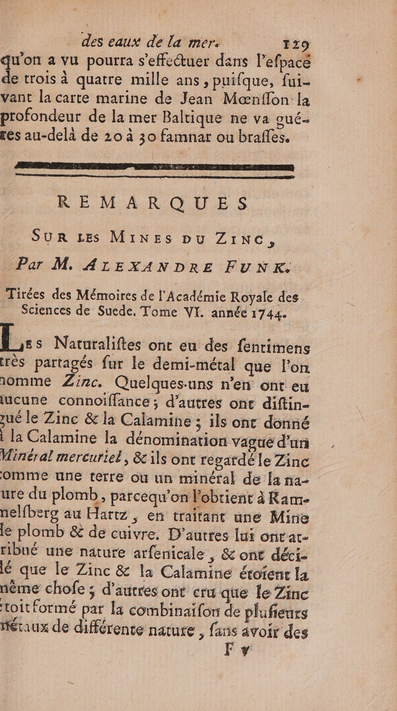 qu'on a vu pourra s'effcétuer dans l'efpacé de trois à quatre mille ans , puifque, fui- vant la carte marine de Jean Mæœnflon la profondeur de la mer Baltique ne va gué- res au-delà de 20 à 30 famnar ou braffes. 1 REMARQUES SUR Les MınzEs pu Zınc, Par M. ALEXANDRE FUNK. Tirées des Mémoires de l'Académie Royale des Sciences de Suede. Tome VI. année 1744. b... Naturaliftes ont eu des fenrimens res partagés fur le demi-métal que l'on ıomme Zinc. Quelques-uns n'en ont eu lucune connoiffance; d'autres ont diftin- zue le Zinc & la Calamine ; ils ont donné | la Calamine la dénomination vague d’un Mineral mercuriel, & ils ont regardé le Zinc omme une terre ou un minéral de [a na- ure du plomb, parcequ'on l'obtient à Ram- nelfberg au Hartz , en traitant une Mine le plomb & de cuivre, D’autres lui ontar- ribué une nature arfenicale , & ont déci- lé que le Zinc & la Calamine étofent la nème chofe ; d’autres ont cru que le Zinc toit formé par la combinaifon de plufteurs Heraux de différente nature , fans avoir des F y