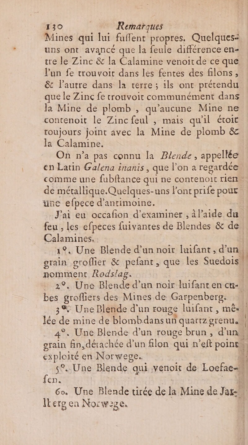 Mines qui lui füffent propres. Quelques: uns ont avance que la feule différence en- tre le Zinc & la Calamine venoitde ce que l'un fe trouvoit dans les fentes des filons, & l’autre dans la terre ; ils ont prétendu que le Zinc fe trouvoir communément dans la Mine de plomb , qu'aucune Mine ne contenoit le Zinc (os mais qu'il étoit toujours joint avec la Mine de plomb & la Calamine. en Latin Galena inanis , que l'on a regardée une efpece d'antimoine. J'ai eu occafion d'examiner , àl io du Calamines. - nomment Rodslap. Ye 4 e groffiers des Mines de Garpenberg. 3% Une Blende d'un rouge luifant , mé: exploité en Norweve. fen. lLerg en Norw:ge. | t