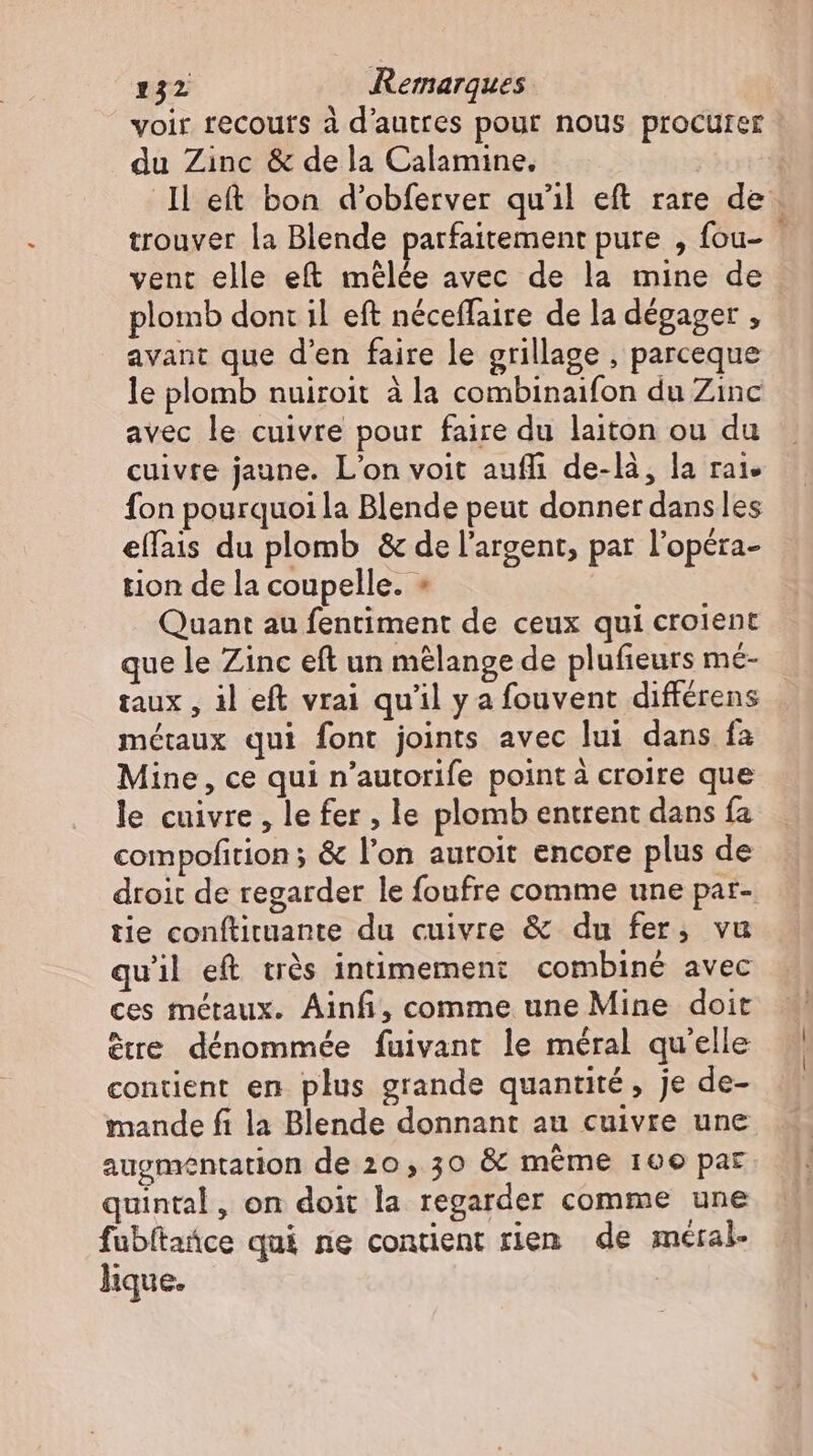 voir recours à d'autres pour nous procurer du Zinc & de la Calamine. ll eft boa d'obferver qu'il eft rare de. trouver la Blende parfaitement pure , fou- vent elle eft mélée avec de la mine de plomb dont il eft néceffaire de la dégager , avant que d'en faire le grillage , parceque le plomb nuiroit à la combinaifon du Zinc avec le cuivre pour faire du laiton ou du cuivre jaune. L'on voit auffi de-là, la rai. fon pourquoi la Blende peut donner dans les ellais du plomb & de l'argent, par l’opera- tion de la coupelle. + Quant au fentiment de ceux qui croient que le Zinc eft un mélange de plufieurs mé- taux , il eft vrai qu'il y a fouvent différens métaux qui font joints avec lui dans fa Mine, ce qui n'autorife pointà croire que le cuivre, le fer, le plomb entrent dans fa compofition ; & l'on autoit encore plus de droit de regarder le foufre comme une par- tie conftituante du cuivre & du fer, vu quil eft très intimement combiné avec ces métaux. Ainfi, comme une Mine doit être dénommée fuivant le méral qu'elle contient en plus grande quantité, je de- mande fi la Blende donnant au cuivre une augmentation de 20, 30 & méme 100 par quintal, on doit la regarder comme une fubltañce qui ne contient rien de méral- lique.