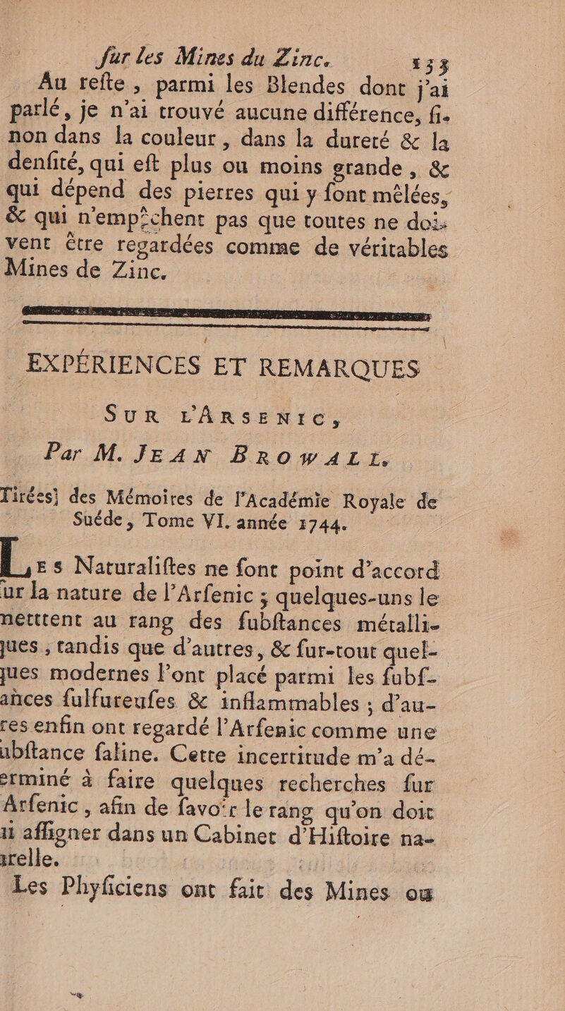 Au refte , parmi les Blendes dont jai parlé, je n'ai trouvé aucune différence, fi. non dans la couleur, dans la dureté &amp; la denfité, qui eft plus ou moins grande, &amp; qui dépend des pierres qui y font mêlées, &amp; qui n'emp^chent pas que toutes ne doi. vent être regardées comme de véritables Mines de Zinc. \ EXPÉRIENCES ET REMARQUES SUR L'ÂRSENIC, Par M. JE A N Bro WALL, Tirées) des Mémoires de l'Académie Royale de Suéde, Tome VI. année 1744. E. Naturaliftes ne font point d'accord ur la nature de l’Arfenic ; quelques-uns le netttent au rang des fubftances méralli- jues , tandis que d’autres, &amp; fur-tout quel- jues modernes l'ont placé patmi les fubf- ances fulfureufes &amp; inflammables ; d’au- res enfin ont regardé l'Arfenic comme une übítance faline. Cette incertitude m'a dé- mine à faire quelques recherches fur Arfenic , afin de favo'r le rang qu'on doit ii affigner dans un Cabinet d'Hiftoire na- ;relle. 7 Les Phyficiens ont fait des Mines ou