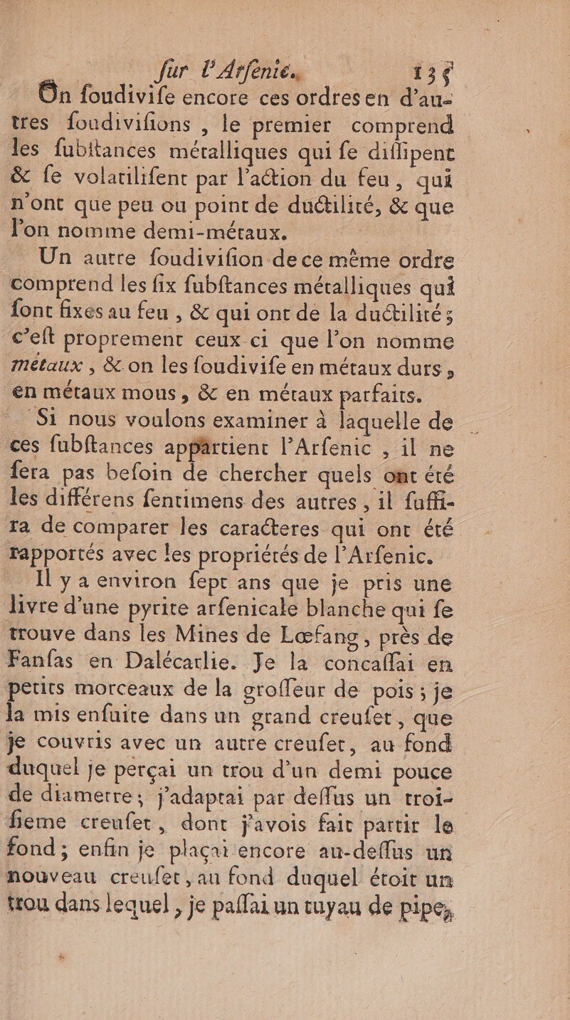 | fur P Arfenie., 136 On foudivife encore ces ordresen d’au- tres foudivifions , le premier comprend les fubitances métalliques qui fe diflipenc &amp; fe volatilifent par l’action du feu, qui n'ont que peu ou point de du&amp;ilité, &amp; que lon nomme demi-métaux. | Un autre. foudivifion de ce méme ordre comprend les fix fubftances métalliques qui Íont fixesau feu , &amp; qui ont de la du&amp;tilité ; c’eft proprement ceux ci que l'on nomme métaux , &amp; on les foudivife en métaux durs, en métaux mous , &amp; en métaux parfaits. ‚Si nous voulons examiner à laquelle de ces fubftances appartient l'Arfenic , il ne fera pas befoin de chercher quels omt été les différens fentimens des autres , il fuffi- Ta de comparer les caracteres qui ont été rapportés avec les propriétés de l'Arfenic. Il y a environ fept ans que je pris une livre d'une pyrite arfenicale blanche qui fe trouve dans les Mines de Lœfang, pres de Fanfas en Dalécarlie. Je la concaffai en petits morceaux de la groffeur de pois; je la mis enfuite dans un grand creufet , que je couvris avec un autre creufet, au fond duquel je perçai un trou d'un demi pouce de diametre; j'adaptai par deffus un troi- - feme creufet, dont javois fait partir le fond; enfin je plaçai encore au-deffus un nouveau creufet, au fond duquel étoit un trou dans lequel , je paflai un tuyau de pipe,