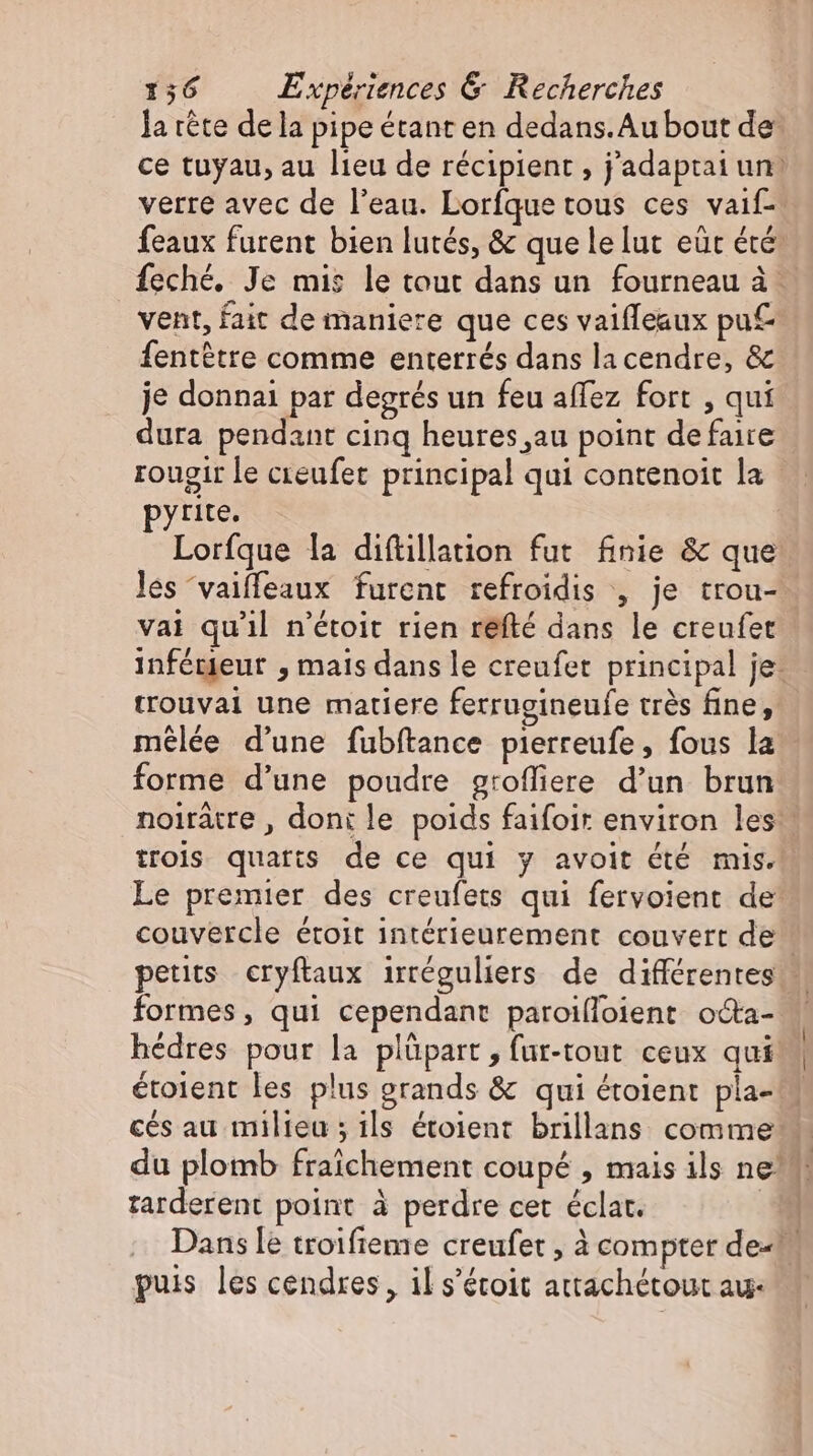 la tete dela pipe étant en dedans.Au bout de ce tuyau, au lieu de récipient , j'adaptai un: verre avec de l'eau. Lorfque tous ces vaif- feaux furent bien lutés, &amp; que le lut eur été: feché. Je mis le tout dans un fourneau à … _ vent, fait de maniere que ces vaifleaux pu fentétre comme enterrés dans la cendre, &amp; je donnai par degrés un feu affez fort , qui dura pendant cinq heures au point de faire rougir le creufer principal qui contenoit la pyrite, Lorfque la diftillation fut finie &amp; que les 'vaiffeaux furent refroidis , je trou- vai qu'il n'étoit rien refté dans le creufet inférieur , mais dans le creufet principal je: trouvai une matiere ferrugineufe très fine, mêlée d'une fubftance pierreufe, fous la forme d'une poudre grofliere d'un brun. noiratre , doni le poids faifoir environ les trois quatts de ce qui y avoit été mis. Le premier des creufets qui fervoient de: couvercle étoit intérieurement couvert de petits cryftaux irréguliers de différentes formes, qui cependant paroifloient odta- hédres pour la plüpart, fur-tout ceux qui étoient les plus grands &amp; qui étoient pla- ces au milieu ; ils étoient brillans comme du plomb fraichement coupé , mais ils nel tarderent point à perdre cet éclat. 7] Dans le troifieme creufet , à compter de« puis les cendres, il s'étoit attachétout au