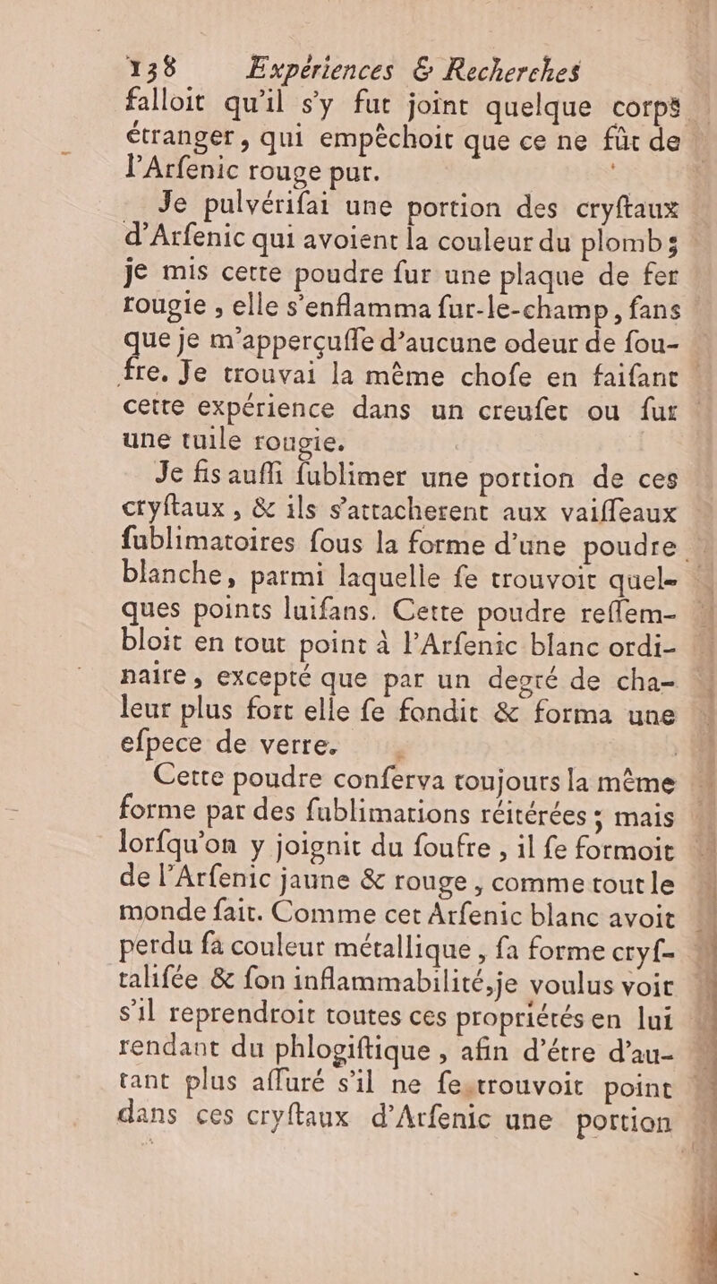 falloit qu'il s'y fut joint quelque corps | étranger , qui empéchoit que ce ne für de l'Arfenic rouge pur. : Je pulvérifai une portion des cryftaux d'Arfenic qui avoient la couleur du plomb; je mis cette poudre fur une plaque de fer rougie , elle s'enflamma fur-le-champ, fans | que je m'appercuffe d'aucune odeur de fou- … fre. Je trouvai la méme chofe en faifant | cette expérience dans un creufet ou fur une tuile rougie. Je fisauffi fublimer une portion de ces cryftaux , &amp; ils s'attacherent aux vaiffeaux fublimatoires fous la forme d'une poudre . blanche, parmi laquelle fe trouvoit quel- | ques points luifans. Cette poudre reffem- bloit en tout point à l'Arfenic blanc ordi- naire, excepté que par un degié de cha- leur plus fort elle fe fondit &amp; forma une efpece de verre. i Cette poudre conferva toujours la même |. forme par des fublimations réitérées ; mais lorfqu’on y joignit du foufre , il fe formoit de l'Arfenic jaune &amp; rouge , comme toutle monde fait. Comme cet Arfenic blanc avoit perdu fa couleur métallique , fa forme cryf- talifée &amp; fon inflammabilité,je voulus voit s’il reprendroit toutes ces propriétés en lui rendant du phlogiftique , afin d'étre d'au- tant plus affuré s’il ne fe.trouvoit point dans ces cryftaux d’Arfenic une portion M
