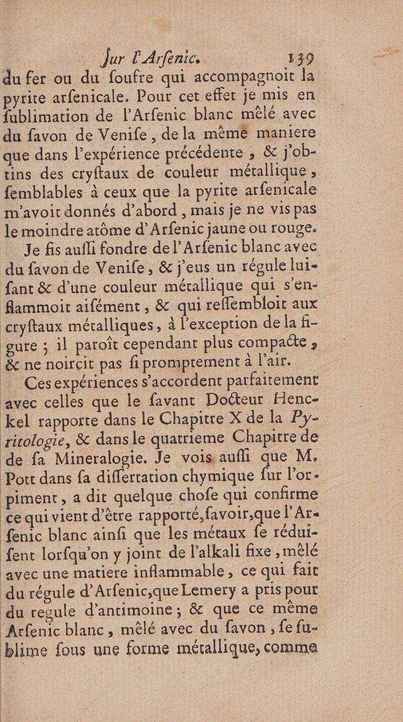 du fer ou du foufre qui accompagnoit la pyrite arfenicale. Pour cet effet je mis en fublimation de l'Arfenic blanc mêlé avec du favon de Venife, dela méme maniere que dans l'expérience précédente , &amp; j'ob- tins des cryftaux de couleur métallique, femblables à ceux que la pyrite arfenicale m'avoit donnés d'abord , mais je ne vis pas le moindre atóme d' Arfenic jaune ou rouge. fant &amp; d'une couleur métallique qui s'en- flammoit aifement , &amp; qui reflembloir aux ryftaux métalliques, à l'exception de la fi- gure ; il paroît cependant plus compacte , &amp; ne noircit pas fi promprernent à l'air. .. Cesexpériences s'accordent parfaitement avec celles que le favant Docteur Henc- ritologie, &amp; dansle quatrieme Chapitre de de fa Mineralogie. Je vois aufli que M. Pott dans fa differtation chymique fur l'or- piment, a dit quelque chofe qui confirme ce qui vient d'étre rapporté, favoir,que l’Ar- fenic blanc ainfi que les métaux fe rédui- fent lorfqu'on y joint de l'alkali fixe , mêlé avec une matiere inflammable, ce qui fait du régule d'Arfenic,que Lemery a pris pour du regule d'antimoine ; &amp; que ce méme Arfenic blanc, mêlé avec du favon , fe fu- blime fous une forme métallique, comme