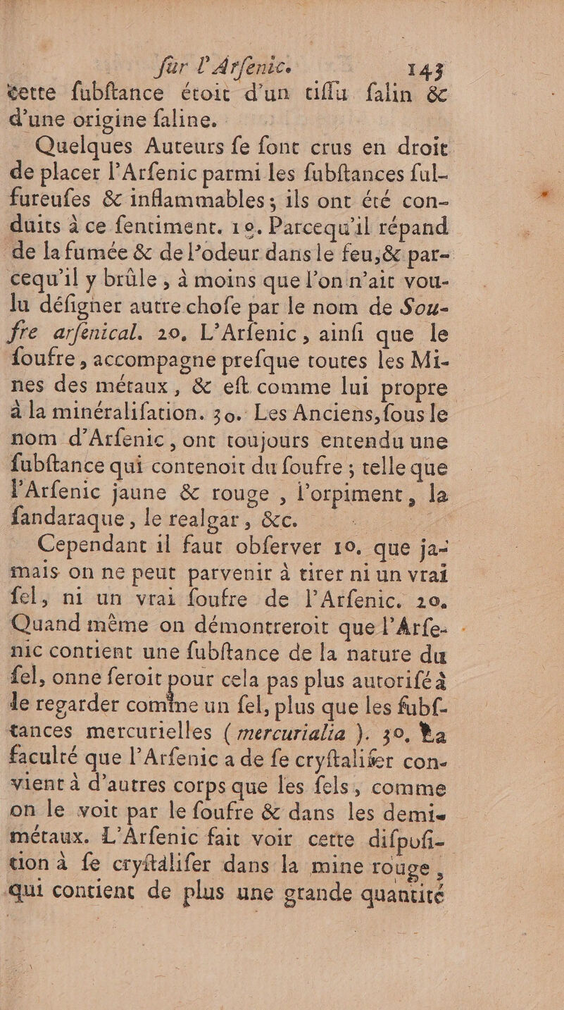 cette fubftance étoit d'un affu. falin &amp; d’une origine faline. Quelques Auteurs fe font crus en droit de placer l'Arfenic parmi les fubftances ful- fureufes &amp; inflammables ; ils ont été con- duits à ce fentiment. 19. Parcequ'il répand de la fumée &amp; de l'odeur dansle feu, &amp; par- cequ'l y brüle , à moins que l'on n'ait vou- lu défigner autre chofe par le nom de Sou- fre arfenical. 20. L'Arfenic, ainfi que le foufre , accompagne prefque toutes les Mi- nes des métaux, &amp; eft comme lui propre à la minéralifation. 30. Les Anciens, fous le nom d'Arfenic , ont toujours entendu une fubftance qui contenoit du foufre ; telle que l'Arfenic jaune &amp; rouge, l'orpiment , la fandaraque, le realgar , &amp;c. Te Cependant il faut obferver 10. que ja mals on ne peut parvenir à tirer ni un vrai fel, ni un vrai foufre de l’Arfenic. zo. Quand méme on démontreroit que l’Arfe- - nic contient une fubftance de la nature du fel, onne feroit pour cela pas plus autorifeä le regarder comtne un fel, plus que les fubf- tances mercurielles ( mercurialia ). 30, a faculté que l'Arfenic a de fe cryftalifer con- vient à d'autres corps que les fels, comme on le voit par le foufre &amp; dans les demi- métaux. L'Arfenic fait voir cette difpufi- tion à fe cryitälifer dans la mine rouge, qui contient de plus une grande quantité