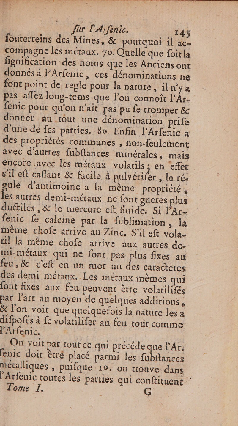 für P’Arfenie. 14$ fouterreins des Mines, &amp; pourquoi il ac- compagne les métaux. 70: Quelle que foitla fignification des noms que les Anciens ont donnésà l'Arfenic, ces dénominations ne font point de regle pour la nature , ii n'ya pas aflez long-tems que l'on connoît l'Ár- fenic pour qu'on n'ait pas pu fe tromper &amp; donner au tout une dénomination prife d'une de fes parties. So Enfin l'Arfenic a des propriétés communes , non-feulement avec d'autres fubftances minérales, mais encore avec les métaux volatils ; en effet s’il eft caffant &amp; facile À pulvérifer , le ré. gule d'antimoine a la méme propriété , les auttes demi-métaux ne font gueres plus ductiles , &amp; le mercure eft fluide. Si l'Ar- Íenic fe calcine par la fublimation, la méme chofe arrive au Zinc, S'il eft vola- til la méme chofe arrive aux autres de mi métaux qui ne font pas plus fixes au feu, &amp; c'eft en un mot un des caracteres des demi métaux. Les métaux mêmes qui font fixes aux feu peuvent être volatilifes par l'art au moyen de quelques additions, &amp; l'on voit que quelquefois la nature les à difpofés à fe volaulifer au feu tout comme l'Arfenic. | | On voit pat tout ce qui précéde que l'Ar; fenic doit êtré placé parmi les fubftances métalliques , puifque 19. on ttouve: dans Arfenic toutes les parties qui conftituenr Tome I, |
