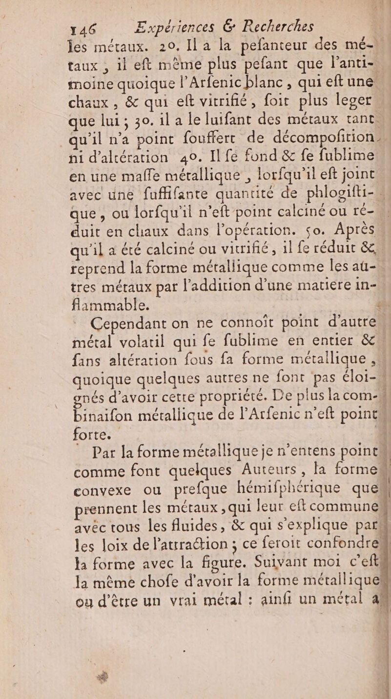 les métaux. 20. Il à la pefanteur des me- taux , il eft mème plus pefant que l'anti- moine quoique l'Arfenic blanc , qui eft une: chaux, &amp; qui eft vitrifié, foit. plus leger que lui ; 30. il a le luifant des métaux tant. qu’il n'a point fouffert de decompofition. ni d’alteration 40. Il fé fond &amp; fe fublime en une malle métallique , lorfqu'il eft joint avec une fuffifante quantité de phlogifti- - que, ou lorfqu'il n'eft point calciné ou re- duit en chaux dans l'opération. so. Après qu'il a été calciné ou vitrifié, il fe réduit &amp; reprend la forme métallique comme les aü- tres métaux par l'addition d'une matiere in- flammable. T Cependant on ne connoit point d'autre | métal volatil qui fe fublime en entier &amp; fans altération fous fa forme métallique , quoique quelques autres ne font pas éloi- - nés d'avoir cette propriété. De plus la com- | Eaton métallique de l'Arfenic n'eft point forte. P Par la forme métallique je n'entens point comme font quelques Auteurs, la forme convexe ou prefque hémifphérique que prennent les métaux ‚qui leur eft commune? avec tous les fluides, &amp; qui s'explique par! les loix de l'attradion ; ce feroit confondre; la forme avec la figure. Suivant moi c’eftf la méme chofe d'avoir la forme métallique? ou d’être un vrai métal : ainfi un métal 4M ———— BÀ —