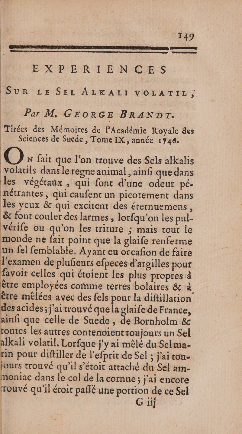 EX PER TEN GES | | Sun rs Sri ALKALI VOLATIL;j; | Par M. GEORGE BRANDT. | Tirées des Mémoires de l'Académie Royale des | Sciences de Suede , Tome IX , année 1746. | O N fait que l'on trouve des Sels alkalis volatils dansleregne animal , ainfi-que dans les végétaux , qui font d'une ‘odeur pé- nétrantes , qui caufent un picotement dans les yeux & qui excitent des érernuemens , ‚& font couler des larmes, lorfqu'on les pul- vérife ou qu'on les triture ; mais tout le monde ne fait point que la glaife renferme 1 un fel femblable. Ayant eu occafion de faire l'examen de plufieurs efpeces d’argilles pour favoir celles qui étoient les plus propres à être employées comme terres bolaires & à être mêlées avec des fels pour la diftillation des acides; j'ai trouvé quela glaife de France, ainfi que celle de Suede , de Bornholm & toutes les autres contenoienttoujours un Sel alkali volatil. Lorfque j'y ai mêlé du Sel ma- rin pour diftiller de l'efprit de Sel ; j'ai tou- jours trouvé qu'il s'étoit attaché du Sel am- moniac dans le col de la cornue ; j'ai encote itouvé qu'il éroit paffé une portion de ce Sel