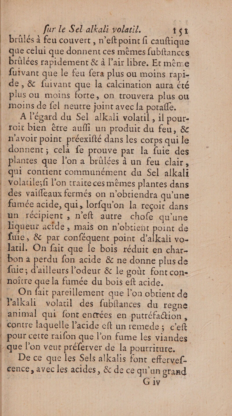 | fur le Sel alkali volatil. f$1 brûlés à feu couvert, n'eftpoint fi cauftique que celui que donnent ces mêmes fubftances brülées rapidement &amp; à l'air libre. Et même fuivant que le feu fera plus ou moins rapi- plus ou moins forte, on trouvera plus ou moins de fel neutre joint avec [a potafle. A l'égard du Sel alkali volatil , il pour. roit bien être auffi un produit du feu, &amp; n'avoir point préexifté dans les corps qui le donnent; cela fe prouve par la fuie des plantes que l'on a brülées à un feu clair, qui contient communément du Sel alkali des vaifleaux fermés on n'obtiendra qu'une fumée acide, qui, lorfqu'on la reçoit dans un récipient , n'eft autre chofe qu'une fiie, &amp; par conféquent point d'alkali vo- latil. On fait que le bois réduit en char- fuie; d'ailleurs l'odeur &amp; le goüt font con- -. On fait pareillement que l'on obtient de lalkali volatil des fubftances du regne animal qui font enarées en putrefadion , contre laquelle l'acide cft un remede ; c'eft pour cette raifon que l'on fume les viandes. De ce que les Sels alkalis font effervef- G 1v