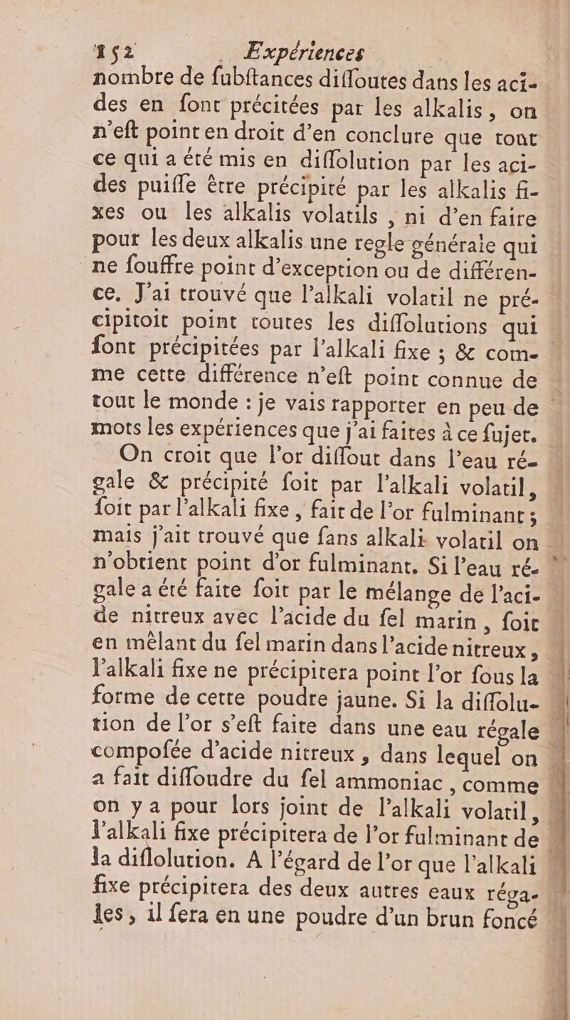 nombre de fubftances diffoutes dans les aci- des en font précitées par les alkalis, on n'eft point en droit d'en conclure que tont ce qui a été mis en diffolution par les aci- des puiffe être précipité par les alkalis fi- xes ou les alkalis volatils , ni d'en faire pour les deux alkalis une regle générale qui ne fouffre point d'exception ou de différen- ce. J'ai trouvé que l'alkali volatil ne pré- cipitoit point toutes les diffolutions qui : Íont précipitées par l'alkali fixe ; &amp; com- me cette différence n'eft point connue de - tout le monde : je vais rapporter en peu de mots les expériences que j'ai faites à ce fujer. | On croit que l'or diffout dans l'eau ré gale &amp; précipité foit par l'alkali volatil, « Íoit par l'alkali fixe , fait de l'or fulminant; mais jait trouvé que fans alkali volatil on n'obtient point d'or fulminant, Si l’eau ré  gale a été faite foit par le mélange de l'aci- | de nitreux avec l'acide du fel marin, foit. en mêlant du fel marin dansl'acidenitreux, | l'alkali fixe ne précipitera point l'or fous la ^ forme de cette poudre jaune. Si la diffolu- tion de l'or s'eft faite dans une eau régale | compofée d'acide nitreux , dans lequel on - a fait diffoudre du fel ammoniac , comme M on y a pour lors joint de l'alkali volatil, M l'alkali fixe précipitera de l'or fulminant de j la diflolution. A l'égard de l'or que l'alkali .-— fixe précipitera des deux autres eaux réga- M les, il fera en une poudre d'un brun foncé 1