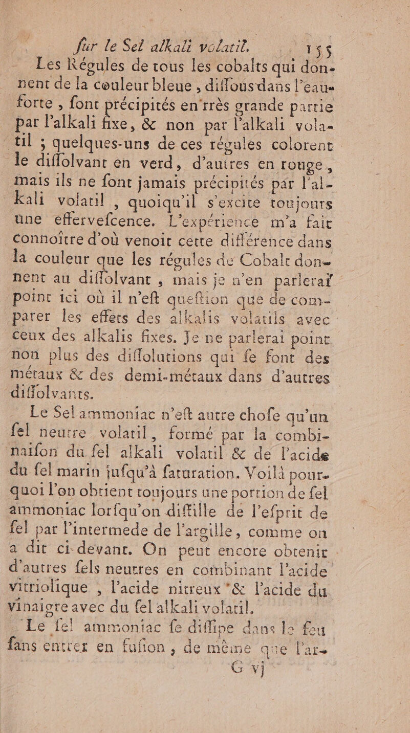 für le Sel alkali volarit, DLE E Les Régules de tous les cobalts qui don- . nent de la couleur bleue , diffousdans l’eau forte , font précipités en'rrés grande partie par l'alkali fixe, &amp; non par l’alkali vola- til ; quelques-uns de ces régales colorent le diffolvant en verd, d’autres en ronge, mais ils ne font jamais précipités par l'al- kali volatil , quoiqu'il s'excite toujours une effervefcence. L'expériehce m'a fair connoître d’où venoit cette différence dans la couleur que les régules de Cobalt don- nent au diffolvant , mais je n’en parleraf point ici où il n'eft queftion que de com- parer les effets des alkalis volatils avec: ceux des alkalis fixes. Je ne parlerai point non plus des diffolutions qui fe font des métaux &amp; des demi-métaux dans d’autres “difolvants. Le Sel ammoniac n’eft autre chofe qu'un fel neutre volatil, formé par la combi- naifon du fel alkali volaril &amp; de l'acide du fel marin iufqu'à faturation. Voilà poure quoi l'on obrient roujours une portion de fel ammoniac lorfqu'on diffille de l'efprit de fel par l'intermede de l'argille, comme on a dit ci devant. On peut encore obtenir : d'autres fels neutres en combinant l'acide. vitriolique , l'acide nitreux &amp; l'acide du vinaigteavec du fel alkali volaril. | Le fe! ammoniac fe diffipe dans le feu fans entrer en fufion , de meine que late G vj