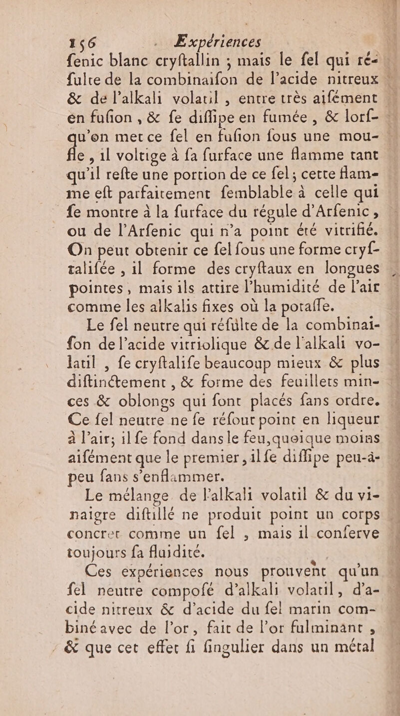 fenic blanc cryftallin ; mais le fel qui ré- fulte de la combinaifon de l'acide nitreux s fle , 1l voltige à fa furface une flamme tant qu'il refte une portion de ce fel ; cette flam- me eft parfaitement femblable à celle qui fe montre à la furface du régule d’Arfenic, ou de l'Arfenic qui n'a point été vitrifié. On peut obtenir ce fel fous une forme cryf- talifée , il forme des cryftaux en longues pointes, mais ils attire l'humidité de l'air comme les alkalis fixes où la poraffe. .. Le fel neutre qui réfülte de la combinai- fon del'acide vitriolique &amp; de l'alkali vo- latıl , fe cryftalife beaucoup mieux &amp; plus diftinctement , &amp; forme des feuillets min- ces &amp; oblongs qui font placés fans ordre. Ce fel neutre ne fe réfout point en liqueur à l'air; il fe fond dansle feu,queique moins aifément que le premier, ilfe diffipe peu-à- peu fans s'enflammer. Le mélange de l'alkali volatil &amp; du vi- naigre diftillé ne produit point un corps toujours fa fluidité. Ces expériences nous prouvent qu'un fel neutre compofé d'alkali volaul, d’a- cide nitreux &amp; d'acide du fel marin com- biné avec de l'or, fait de l'or fulminant , ; &amp; que cet effec fi fingulier dans un métal