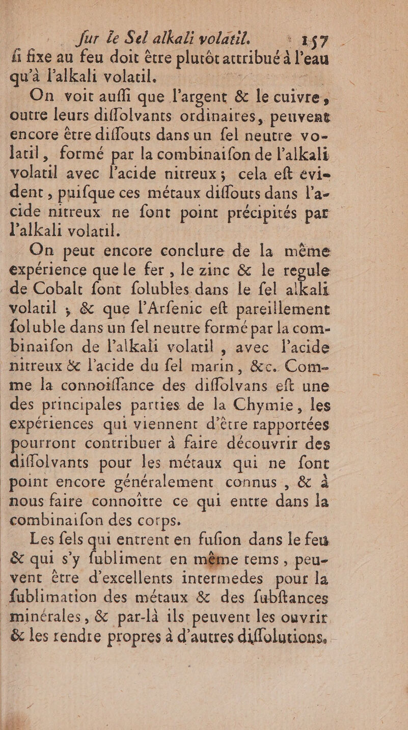 fi fixe au feu doit être plutót attribué à l'eau qu'à l'alkali volatil. Son co o ED . On voit aufli que l'argent & le cuivre, outre leurs diffolvants ordinaires, peuvent encore être diflouts dans un fel neutre vo- latil, formé par la combinaifon de l'alkali volatil avec l'acide nitreux; cela eft évi- dent , puifque ces métaux diffouts dans l'a- cide nitreux ne font point précipités par l'alkali volacıl. | On peut encore conclure de la même expérience que le fer , le zinc & le regule de Cobalt font folubles dans le fel alkali volaul , & que l'Arfenic eft pareillement foluble dans un fel neutre formé par la com- binaifon de l'alkali volatil , avec l'acide nitreux & l'acide du fel marin, &c. Com- me la connoillance des diffolvans eft une | des principales parties de la Chymie, les expériences qui viennent d’être rapportées | pourront contribuer à faire découvrir des diffolvants pour les métaux qui ne font | peint encore généralement connus , & à nous faire connoitre ce qui entte dans la | combinaifon des corps. Les fels qui entrent en fufion dans le feu & qui s'y fubliment en méme tems , peu- vent étre d'excellents intermedes pour la fublimation des métaux & des fubftances minérales, & par-là ils peuvent les ouvrir | & les rendre propres à d’autres diffolgtions,