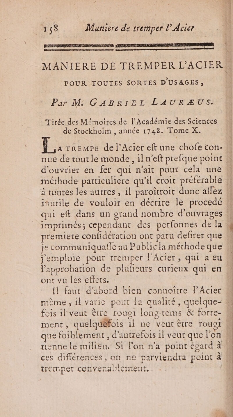 POUR TOUTES SORTES DUSAGES, Par M GABRIEL LAU RU S. Tirée des Mémoires de l'Académie des Sciences de Stockholm , année 1748. Tome X. T TREMPE del'Acier eft une chofe con- nue de tout le monde, il n'eft prefque point d'ouvrier en fer qui n'ait pour cela une méthode particuliere qu'il croit préférable à toutes les autres , ıl paroitroit donc aflez inutile de vouloir en décrire le procedé qui eft dans un grand nombre d'ouvrages imprimés; cependant des períonnes de la premiere confidération ont paru defirer que l'approbation de plufieurs curieux qui en ont vu les effets. Il faut d'abord bien connoître l'Acier fois il veut être rougı long-tems &amp; forre- ment, quelquéfois il ne veut être rougl que foiblement , d'autrefois il veut que l'on tienne le milieu. S1 l'on n'a point égard à ces différences, on ne parviendra point à tremper convenablement. | “