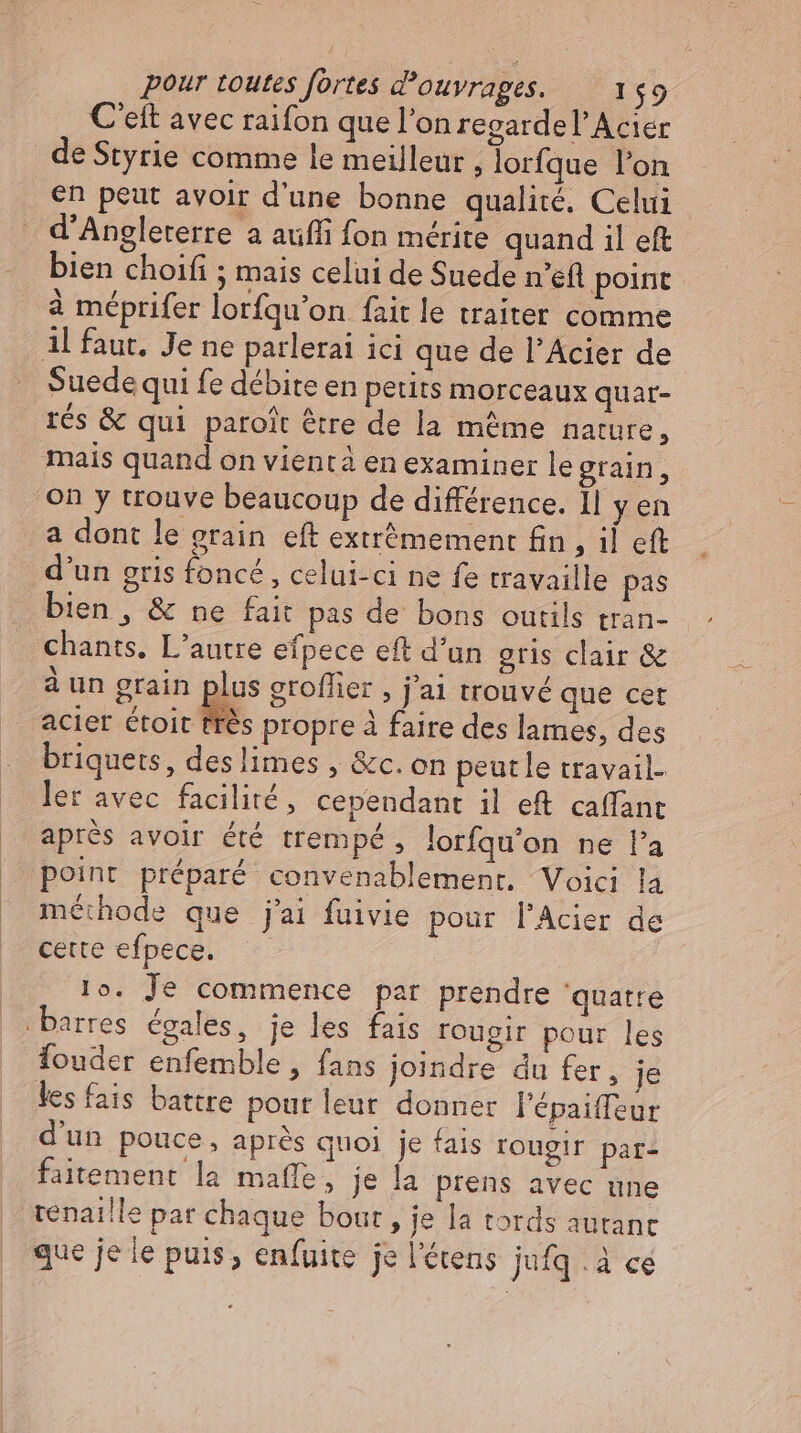 C'eft avec raifon que l'on regardel'Acier de Styrie comme le meilleur » lorfque l'on en peut avoir d'une bonne qualité. Celui d'Angleterre a aufli fon mérite quand il eft. bien choifi ; mais celui de Suede n’efl point à méprifer lorfqu’on fait le traiter comme Al faut. Je ne parlerai ici que de l’Acier de Suede qui fe débite en petits morceaux quar- rés & qui paroit être de la même nature, mais quand on vient à en examiner le grain, on y trouve beaucoup de différence. Il y en a dont le grain eft extrémement fin , il eft d'un gris foncé, celui-ci ne fe travaille pas bien , & ne fait pas de bons outils tran- chants, L'autre efpece eft d'un gris clair & à un grain plus groffier , j'ai trouvé que cet acier étoit très propre à faire des lames, des briquets, deslimes , &c. on peutle travail- ler avec facilité, cependant il eft caffant après avoir été trempé, lorfqu’on ne l'a point préparé convenablement. Voici la méthode que j'ai fuivie pour l'Acier de cette efpece. 1o. Je commence par prendre quatre barres égales, je les fais rougir pour les fouder enfemble , fans joindre du fer, je les fais battre pour leur donner l'épaiffeur d'un pouce, après quoi je fais rougir pare faitement la maffe, je la prens avec une tenaille par chaque bout , je la tords autanc que je le puis, enfuite je l'étens jufq à ce