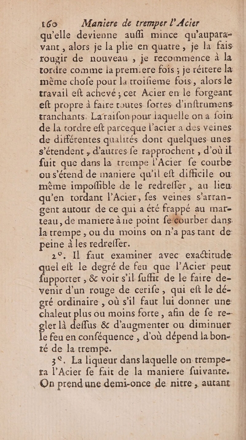qu'elle devienne aufi mince qu'aupata- vant , alors je la plie en quatre, je la fais rougir de nouveau , je recommence à la tordre comme la prem.ere fois ; je réitere la méme chofe pour la troifieme fois, alorsle travail eft achevé ; cet. Acier en le forgeant eft propre à faire toutes forres d'inftrumens tranchants. Lataifonpour laquelle on à foin de la tordre eft parceque l'acier a des veines de différentes qualités dont quelques unes. s'étendent , d’autres fe rapprochent , d’où il fuit que dans la trempe l’Acier fe courbe ou s'étend de maniere qu'il et difficile ou mème impoffible de le redreller , au lieu qu'en tordant l'Acier, fes veines s'arran- gent autour de ce qui a été frappé au mar- teau, de maniere ane point fe'courber dans la trempe , ou du moins on n'a pastant de peine à les redrelfer. 2°. Il faut examiner avec exactitude: quel elt le degré de feu que l'Acier peut fupporter , &amp; voir s’il fuffit de le faire de- venir d'un rouge de cerife , qui eft le de- ré ordinaire , où s'il faut lui donner une chaleut plus ou moins forte , afin de fe re- gler là deffus &amp; d'augmenter ou diminuer le feu en conféquence , d’où dépend la bon- té de la trempe. 3°. La liqueur dans laquelle on trempe- ta l'Acier fe fait de la maniere fuivante. On prend une demi-once de nitre , autant
