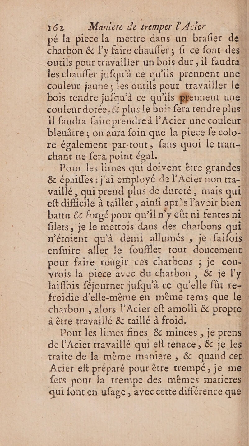 les chauffer jufqu'à ce qu'ils prennent une couleur jaune ; les outils pour travailler le bois tendre jufqu'à ce qu'ils prennent une bleuátre ; on eura foin que la piece fe colo- chant ne fera point égal. filets, je le mettois dans des charbons qui n'étoient qu'à demi allumés , je faifois enfuire aller le foufller tout doucement à être travaillé &amp; taillé à froid. qui font en ufage , avec cette différence que