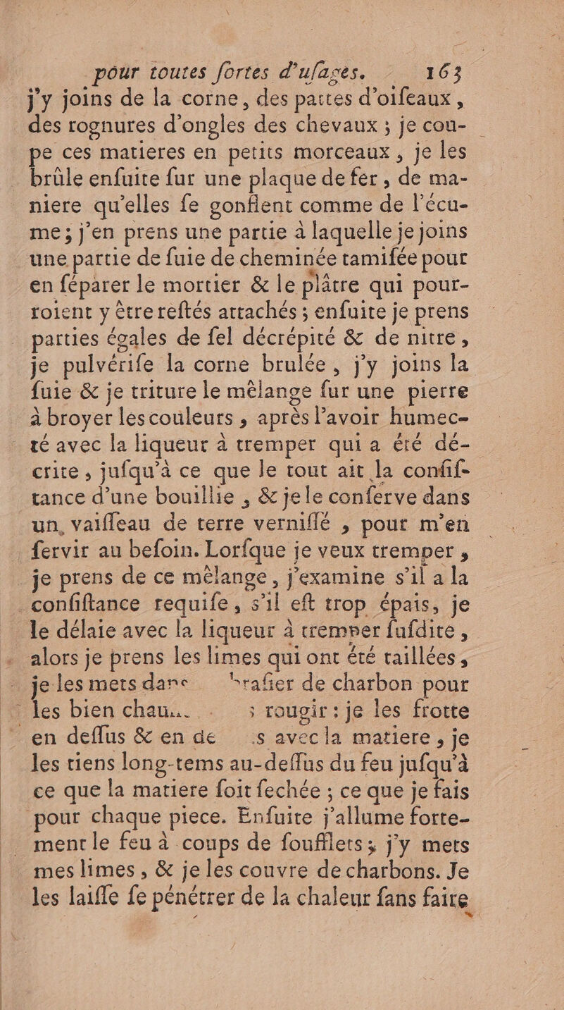 j'y joins de la corne, des pattes d'oifeaux , des rognures d'ongles des chevaux ; je cou- e ces matieres en petits morceaux , je les brale enfuite fur une plaque de fer , de ma- me ; j'en prens une partie à laquelle je joins une partie de fuie de cheminée tamifée pour en féparer le mortier &amp; le plätre qui pour- soient y être reftés attachés ; enfuite je prens parties égales de fel décrépité &amp; de nitre, je pulvérife la corne brulée, j'y joins la fuie &amp; je triture le mélange fur une pierre à broyer lescouleurs , aprésl'avoir humec- té avec la liqueur à tremper qui a été dé- crite , jufqu'à ce que le tout ait la confif- tance d'une bouillie , &amp; jele conferve dans un, vaifleau de terre verniffé , pour m'en fervir au befoin. Lorfque je veux tremper , je prens de ce mélange , j'examine s’il a la confiftance requife, s'il eft trop épais, je le délaie avec la liqueur à tremper fufdite , ? les bien chau... . ; rougir: je les frotte les tiens long-tems au-deffus du feu jufqu'à ce que la matiere foit fechée ; ce que je fais ment le feu à coups de foufllets; j'y mets mes limes , &amp; jeles couvre de charbons. Je les laiffe fe pénétrer de la chaleur fans faire