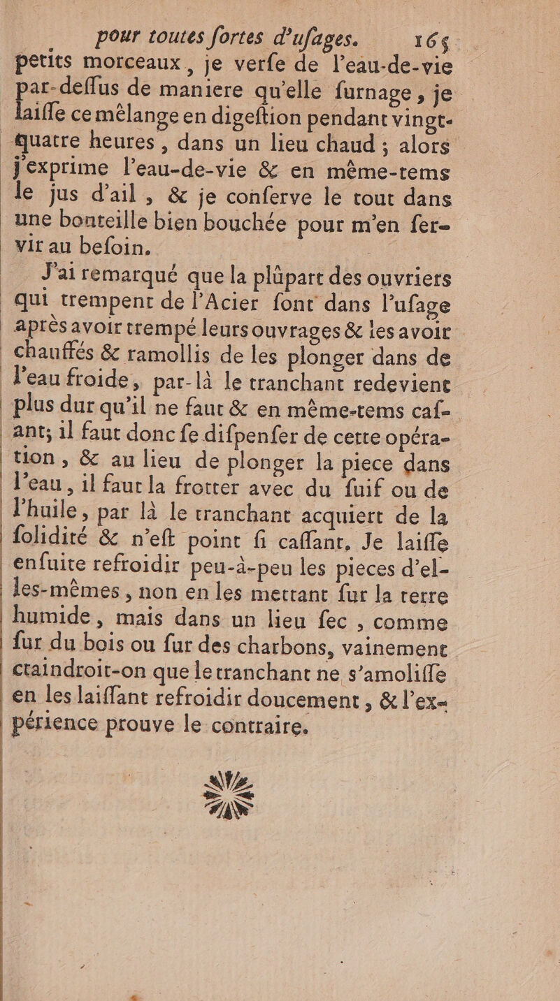 petits morceaux, je verfe de l’eau-de-vie par-deffus de maniere qu'elle furnage , je laiffe ce mélange en digeftion pendant vingt- Quatre heures , dans un lieu chaud ; alors exprime l'eau-de-vie &amp; en méme-tems le jus d'ail , &amp; je conferve le tout dans une bonteille bien bouchée pour m'en fer- | Vir au befoin. | |. Jairemarqué que la plüpart des ouvriers qui trempent de l’Acier font dans l'ufage | Aprésavoir trempé leursouvrages &amp; les avoir | Chauffés &amp; ramollis de les plonger dans de l'eau froide, par-là le tranchant redevient | plus dur qu'il ne faut &amp; en même-tems caf- | | | | | ant; il faut donc fe difpenfer de cette opéra- tion, &amp; au lieu de plonger la piece dans l’eau, il faur la frotter avec du fuif ou de l'huile, par là le tranchant acquiert de la | folidité &amp; n’eft point fi caffanr, Je laiffe | enfuite refroidir peu-à-peu les pieces d'el- les-mémes , non en les mettant fur la terre | humide, mais dans un lieu fec , comme | fur du bois ou fur des charbons, vainement | ctaindroit-on que le tranchant ne s’amoliffe | en les laiffant refroidir doucement , &amp; l'ex- | périence prouve le contraire. As ZW