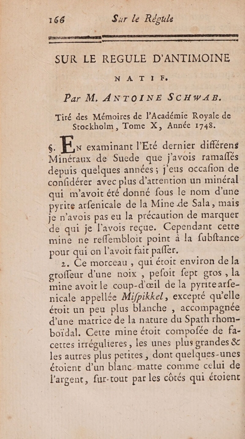 ph SRE de SUR LE REGULE D’ANTIMOINE NTATIEUTE. Par M. ANTOINE SCHWAB. Tiré des Mémoires de l'Académie Royale de Stockholm, Tome X, Année 1748. $. B. examinant l'Eté dernier difiérens Minéraux de Suede que j’avois ramafles depuis quelques années ; J eus occafion de confiderer avec plus d'attention un minéral qui m’avoit été donné fous le nom d'une pyrite arfenicale de la Mine de Sala, mais je n'avols pas eu la précaution de marquer de qui je l'avois reçue. Cependant cette mine ne re(fembloit point à la fubftance- pour qui on l'avoit fait pafler. 2. Ce morceau , qui étoit environ de la groffeur d'une noix , pefoit fept gros , la mine avoitle coup-d'œil de la pyritearfe- nicale appellée Mifpikkel, excepté qu'elle étoit un peu plus blanche , accompagnée d'une matrice de la nature du Spath rhom- boidal. Cette mine étoit compofée de fa- cettes irrégulieres , les unes plus grandes & les autres plus petites, dont quelques-unes étoient d'un blanc matte comme celui de l'argent, fur-tout par les cótés qui étolent