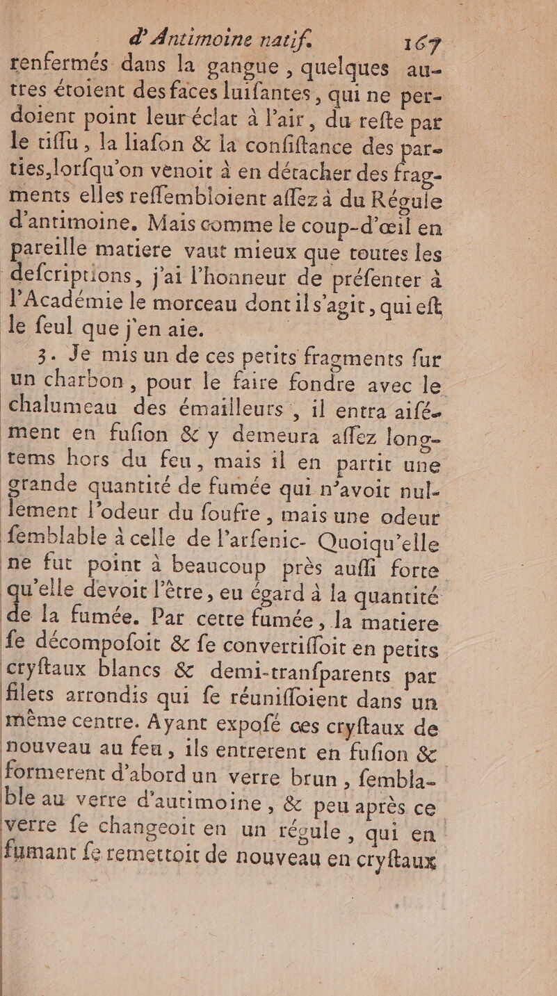 renfermés dans la gangue , quelques au- tres étolent des faces luifantes, qui ne per- doient point leur éclat à l'air, du refte pat le tiffu , la liafon & la confiftance des par- ties,lorfqu'on venoit à en détacher des iol ments elles reffembloient affez à du Régule d'antimoine. Mais comme le coup-d’œil en pareille matiere vaut mieux que teutes les defcriptions, j'ai l'honneur de préfenter à l'Académie le morceau dont il s'agit , qui eft le feul que j'en aie. : .. 3. Je mis un de ces petits fragments fur un charbon, pour le faire fondre avec le €halumeau des émailleurs , il entra aif£- ment en fufon & y demeura affez long- tems hors du feu, mais il en partit une grande quantité de fumée qui n'avoit nul- lement l'odeur du foufre , mais une odeur femblable à celle de l'atfenic- Quoiqu'elle ne fut point à beaucoup prés aufli forte qu'elle devoit l'étre , eu égard à la quantité de la fumée. Par cette fumée, la matiere fe décompofoit & fe convertiffoit en petits cryftaux blancs & demi-tranfparents par filets arrondis qui fe réuniffoient dans un méme centre. Ayant expofé ces cryftaux de nouveau au feu , ils entrerent en fufion & | formerent d'abord un verre brun , fembla- ble au verre d'autimoine , & peu après ce. verre fe changeoit en un regule , qui en fumant fe remettoit de nouveau en cryftaux