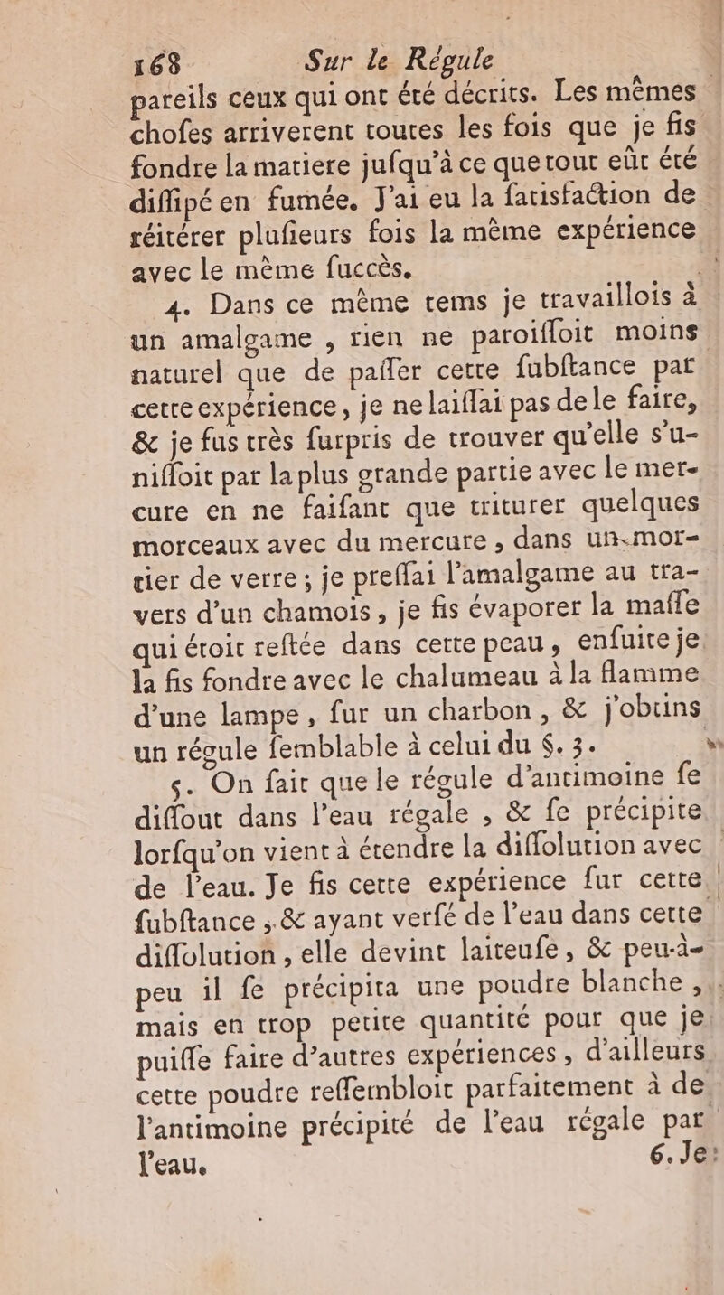 fondre la matiere jufqu'à ce que rout eûr été réitérer plufieurs fois la mème expérience avec le méme fuccès. un amalgame , rien ne paroiffoit moins cette expérience, je ne laiffai pas dele faire, &amp; je fus très furpris de trouver qu'elle s'u- niffoit par la plus grande partie avec le mer- cure en ne faifant que triturer quelques morceaux avec du mercure , dans un.mor- tier de verre; je preflai l'amalgame au tra- vers d'un chamois , je fis évaporer la maffe qui étoit reftée dans cette peau , enfuite je la fis fondre avec le chalumeau àla flamme un regule femblable à celui du $. 3. s. On fait que le régule d'antimoine fe difout dans l’eau régale , &amp; fe précipite de l’eau. Je fis cette expérience fur cette diffolution , elle devint laiteufe , &amp; peu-ä- mais en trop petite quantité pour que je puiffe faire d’autres expériences , d'ailleurs
