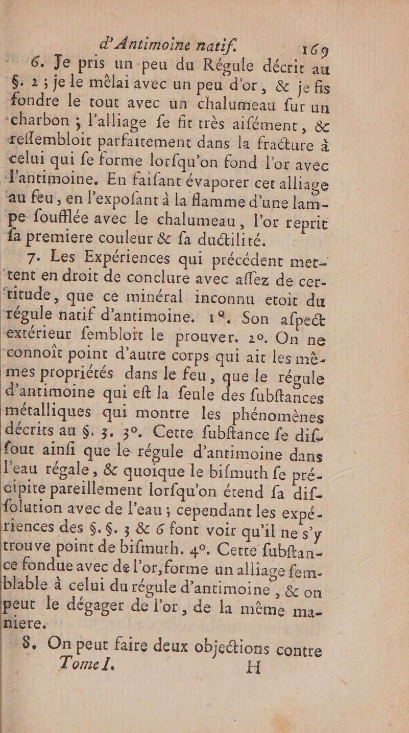 6. Je pris un peu du Régule décrit au $. 2 ; je le mêlai avec un peu d'or, &amp; jefis fondre le tout avec un chalumeau fur un ‘charbon ; l’alliage fe fit très aifément, &amp; sellembloit parfaitement dans la fracture à celui qui fe forme lorfqu’on fond l'or avec lantimoine. En faifant évaporer cet alliage au feu, en l'expofant à la flamme d'une lam- ‘pe foufflée avec le chalumeau , l'or reprit fa premiere couleur &amp; fa ductilité. | _ 7: Les Expériences qui précédent met- tent en droit de conclure avec aflez de cer- 'itude, que ce minéral inconnu étoit du régule natif d'antimoine. 1°. Son afpect extérieur fembloit le prouver. 20, On ne eonnoit point d’autre corps qui ait les m&amp;- mes propriétés dans le feu, que le régule d'antimoine qui eft la feule des fubftances métalliques qui montre les phénomènes décrits au $. 3. 3°. Cette fubftance fe difs fout ainfi que le régule d'antimoine dans l'eau régale, &amp; quoique le bifmuth fe pré- cipite pareillement lorfqu'on étend fa dif- folution avec de l'eau ; cependant les expé- tiences des $. $. 3 &amp; 6 font voir qu'il ne s'y trouve point de bifmuth. 4°. Cette fubftan- ce fondue avec del'or,forme un alliage fem. blable à celui du régule d’antimoine , &amp; on peut le dégager de l'or, de la méme ma- niere. 9. On peut faire deux obje&amp;ions contre Tome I.
