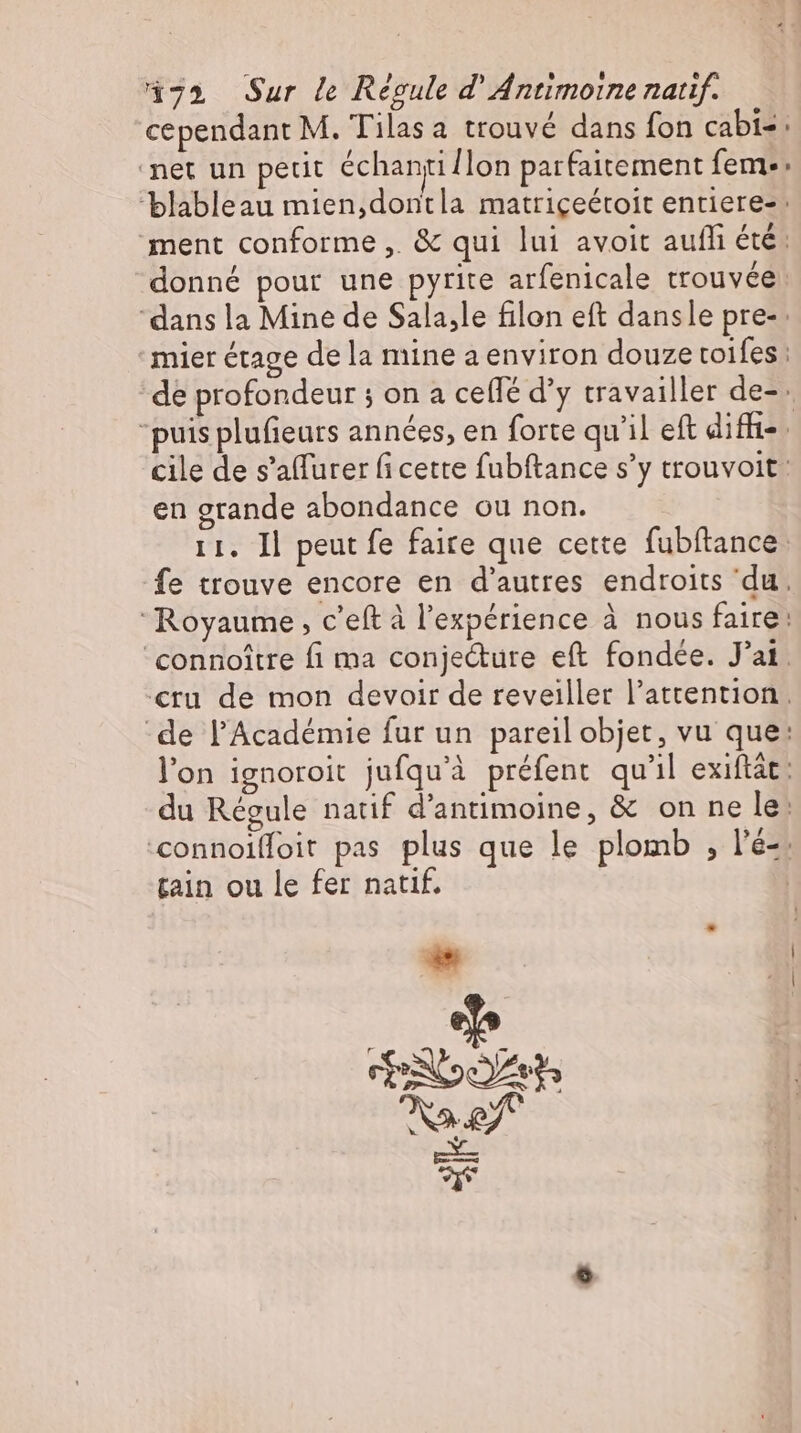 472 Sur le Regule d' Antimoine natif. cependant M. Tilas a trouvé dans fon cabi=: ‘net un petit échanti {lon parfaitement feme: blableau mien,dontla matriçeéroit entiere- ment conforme. &amp; qui lui avoit aufli été: donné pour une pyrite arfenicale trouvée “dans la Mine de Sala,le filon eft dansle pre- mier étage de la mine a environ douze toifes : de profondeur ; on a ceflé d'y travailler de-- puis plufieurs années, en forte qu'il eft diffi-. cile de s'affurer fi cette fubftance s’y trouvoit: en grande abondance ou non. 11. Il peut fe faire que cette fubftance fe trouve encore en d'autres endroits du. ‘Royaume, c'eft à l'expérience à nous faire: 'connoitre fi ma conjecture eft fondée. J'ai. «ru de mon devoir de reveiller l'attention. de l'Académie fur un pareil objet, vu que: l'on ignoroit jufqu'à préfent qu'il exiftát : du Régule natif d'antimoine, &amp; on ne le: connoiffoit pas plus que le plomb , l'é-. tain ou le fer natif. | n E eo Rat LS