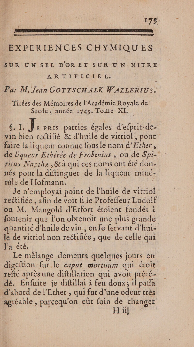 SUE EM 175. EXPERIENCES CHYMIQUES SUR UN SEL DOR ET SUR UN NITRE ARTE ELGIH*EBE E, Par M. Jean GOTTSCHALK WALLERIUS. Tirées des Mémoires de l'Académie Royale de Suede; année 1749. Tome XI. - ST. I: PRIS parties égales d’efprit-de- vin bien rectifié &amp; d'huile de vitriol , pour faire la liqueur connue fousle nom d’Ether , de liqueur Ethérée de Frobenius , ou de Spi- ritus Napthe ,&amp; à qui ces noms ont été don- nés pour la diftinguer de la liqueur minc- rale de Hofmann. | Je n'employai point de l'huile de vitriol rectifice , afin de voir fi le Profeffeur Ludolf ou M. Mangold d’Erfort étoient fondés à foutenir que l'on obtenoit une plus grande quantité d'huile de vin , enfe fervant d'hui- le de vitriol non re&amp;ifice , que de celle qui Ia été. Le mélange demeura quelques jours en. digeftion fur le caput mortuum qui étoit. refté après une diftillation qui avoit précé- dé. Enfuite je diftillai à feu doux; il pafla d'abord de l'Ether , qui fut d'une odeur très agréable, parcequ'on eût foin Ls changer iij