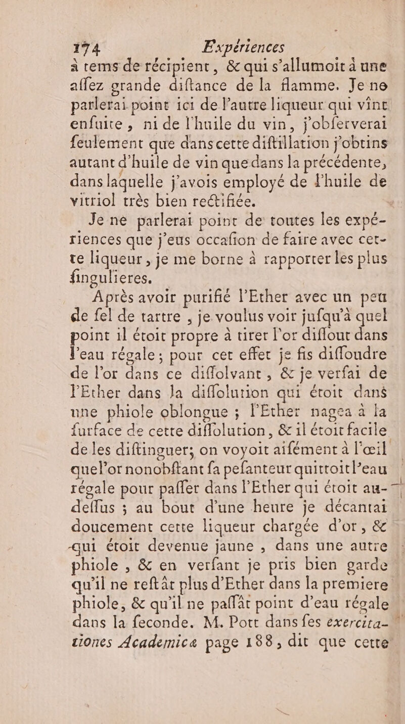à tems de récipient, &amp; qui s'allumoit à une affez grande diftance de la flamme. Je ne parlerai point 1ci de l'autre liqueur qui vint enfuite, ni de l'huile du vin, j'obferverai feulement que danscette diftillation j'obtins autant d'huile de vin que dans la précédente, dans laquelle j'avois employé de l'huile de vitriol trés bien re&amp;ifiée. Je ne parlerai point de toutes les expé- riences que j'eus occafion de faire avec cet- te liqueur , je me borne à rapporter les plus fingulieres. - Après avoir purifié l'Ether avec un peu de fel de tartre , je voulus voir jufqu'à quel point ıl étoit propre à urer l'or diflout dans l'eau régale: pour cet effet je fis diffoudre de l'or dans ce diffolvant , &amp; je verfai de l'Éther dans Ja diffolution qui étoit dans ne phiole oblongue ; l'Ether nagea à la furface de cette diffolution, &amp; il étoit facile. de les diftinguer; on voyoit aifément à l'œil quel'or nonobftant fa pefanteurquittoitl'eau régale pour paffer dans l’Ether qui étoit au- ^ deflus ; au bout d'une heure je décantai doucement cette liqueur chargée d'or, &amp; qui étoit devenue jaune , dans une autre phiole , &amp; en verfant je pris bien garde qu'il ne reftát plus d'Ether dans la premiere phiole, &amp; qu'il ne paffát point d'eau réeale dans la feconde. M. Pott dans fes exereita- ziones Academica page 188, dit que cette’
