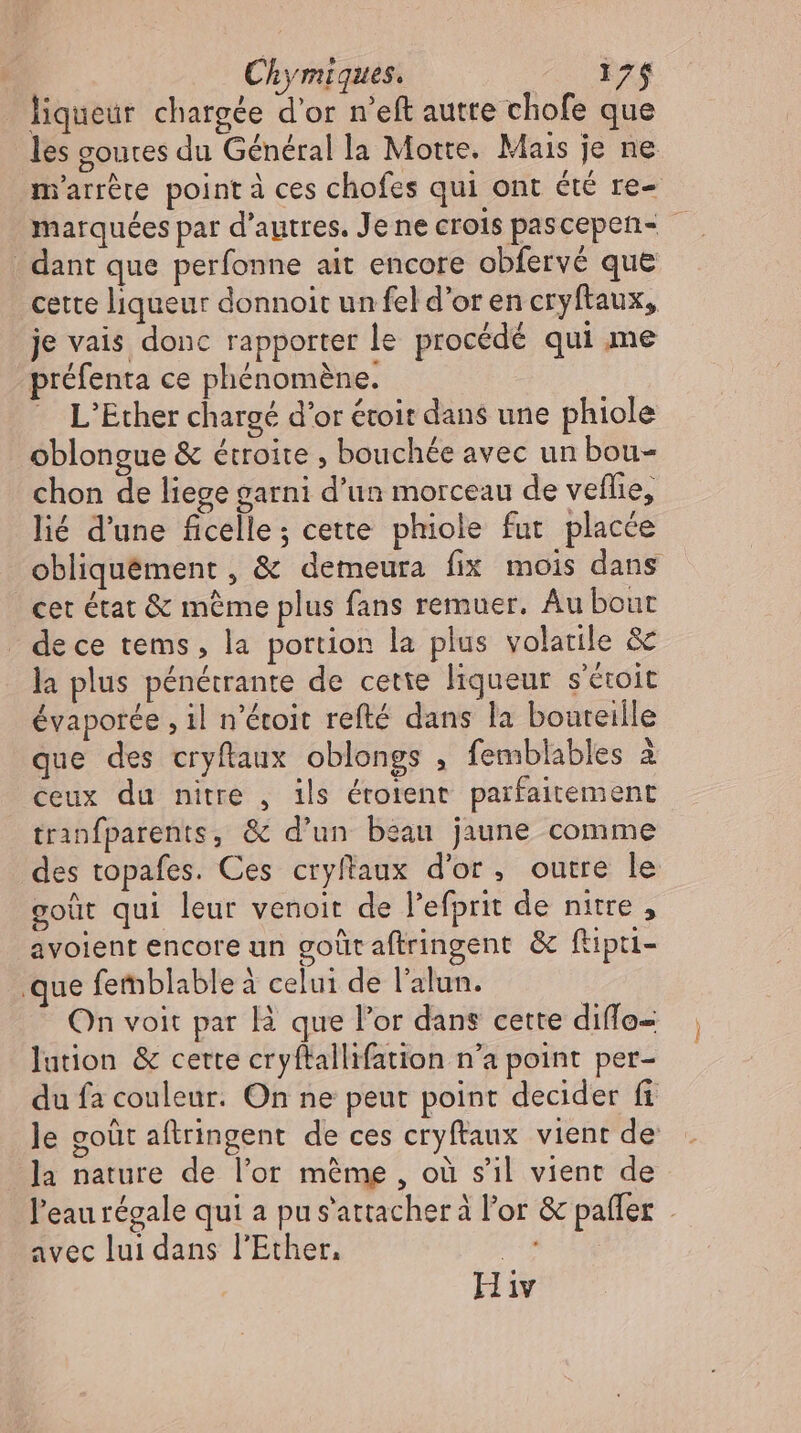 Chymiques. iz$ liqueur chargée d'or n'eft autre chofe que les goutes du Général la Motte. Mais je ne m'arrère point à ces chofes qui ont été re- marquées par d’autres. Je ne crois pascepen- dant que perfonne ait encore obfervé que cette liqueur donnoit un fel d'or en cryftaux, je vais donc rapporter le procédé qui me préfenta ce phénoméne. L'Ether chargé d'or étoit dans une phiole oblongue &amp; étroite , bouchée avec un bou- chon de liege garni d'un morceau de veflie, lié d'une ficelle ; cette phiole fut placée obliquément , &amp; demeura fix mois dans | cet état &amp; même plus fans remuer. Au bout de ce tems, la portion la plus volatile &amp; la plus pénétrante de cette liqueur s'étoit évaporée ‚il n'étoit refté dans la bouteille que des cryftaux oblongs , femblables à ceux du nitre , ils éroient parfaitement tranfparents, &amp; d'un beau jaune comme des topafes. Ces cryftaux d'or, outre le goüt qui leur venoit de l'efprit de nitre , avoient encore un goût aftringent &amp; ftipti- que femblableà celui de l'alun. On voit par là que l'or dans cette diflo- lation &amp; cette cryftallifation n'a point per- du fa couleur. On ne peut point decider fi le goüt aftringent de ces cryftaux vient de Ja nature de l'or méme , où s'il vient de l'eau régale qui a pu s'attacher à l'or &amp; pafler - avec lui dans l'Ether. n'a H iv