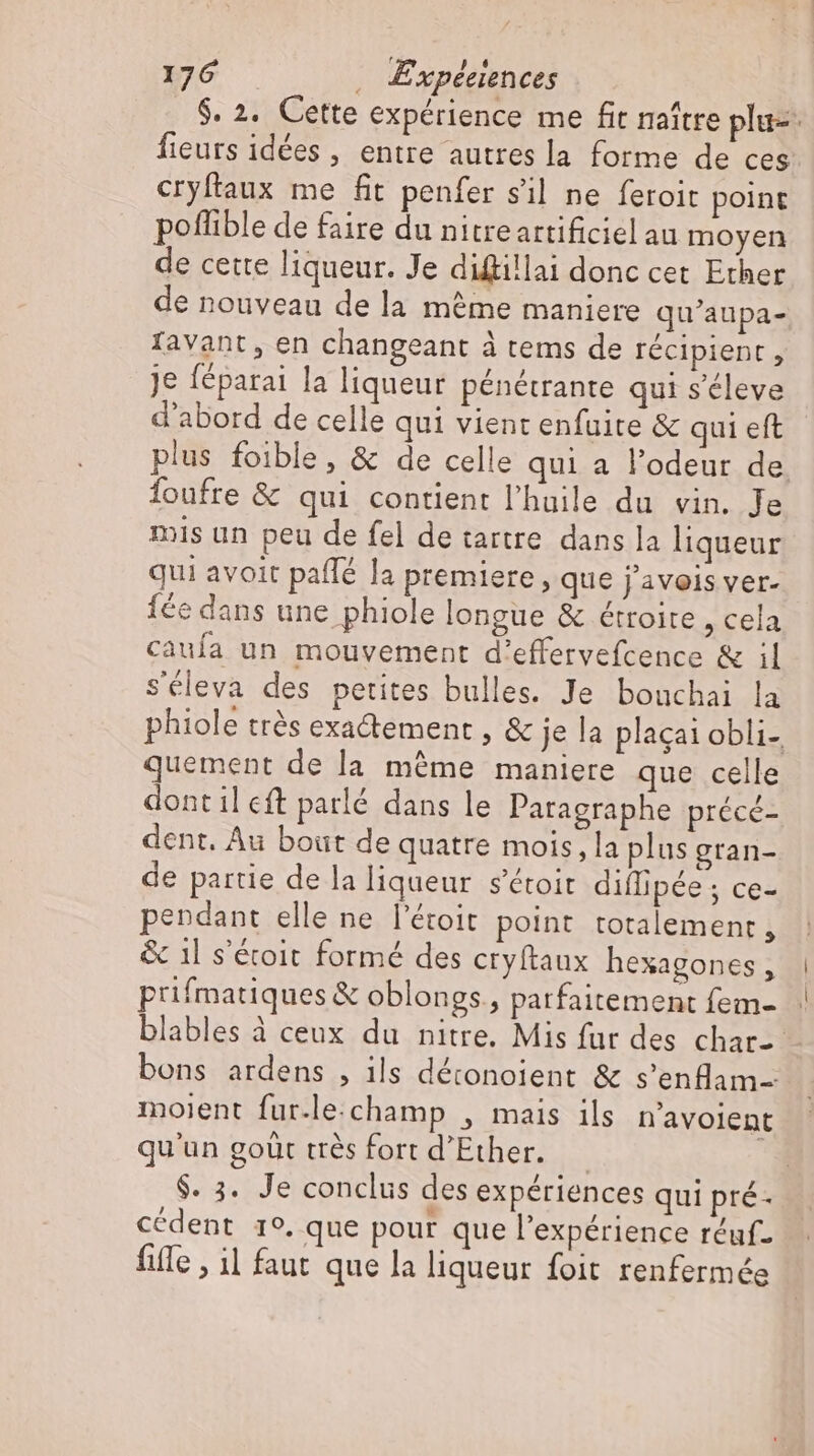 $. 2. Cette expérience me fit naître plu- fieurs idées , entre autres la forme de ces cryftaux me fit penfer s'il ne feroit point poflible de faire du nitreartificiel au moyen de cette liqueur. Je diffillai donc cet Ether de nouveau de la méme maniere qu'aupa- favant , en changeant à tems de récipient , je féparai la liqueur pénétrante qui s’eleve d'abord de celle qui vient enfuite &amp; qui eft plus foible, &amp; de celle qui a l'odeur de foufre &amp; qui contient l'huile du vin. Je mis un peu de fel de tartre dans la liqueur qui avoit paffé la premiere , que j'avois ver. fée dans une phiole longue &amp; étroite , cela caufa un mouvement d'effervefcence &amp; il Séleva des petites bulles. Je bouchai la phiole trés exa&amp;ement , &amp; je la plagai obli- quement de la même maniere que ceile dont il eft parlé dans le Patagraphe précé- dent. Au boüt de quatre mois, la plus gran- de partie de la liqueur s'étoit diflipée ; ce- pendant elle ne l'étoit point totalement, &amp; 1l s'étoit formé des cryftaux hexagones , prifmatiques &amp; oblongs., parfaitement fem- blables à ceux du nitre. Mis fur des char-- bons ardens , ils détonoient &amp; s'enflam- moient fur-lechamp , mais ils n'avoient qu'un goüt trés fort d'Ether. | E $. 3. Je conclus des expériences qui pré- cédent 19. que pour que l'expérience réuf- fiffe , 11 faut que la liqueur foit renfermée