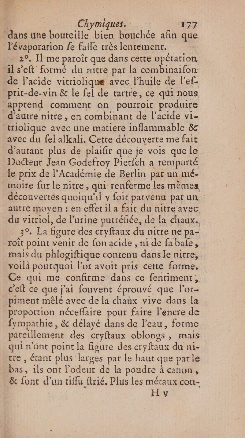 dans une bouteille bien bouchée afin que l'évaporation fe fafle très lentement. 2°. Il me paroît que dans cette opération dl s'eft formé du nitre par la combinaifon de l'acide vitriolique avec l'huile de l'ef- .prit-de-vin &amp; le fel de tartre, ce qui nous apprend comment on pourroit produire. d'autre nitte , en combinant de l'acide vi- 'triolique avec une matiere inflammable &amp; avec du fel alkali. Cette découverte me fait d'autant plus de plaifir que je vois que le Docteur Jean Godefroy Pietfch a remporté le prix de l'Académie de Berlin par un mé- moire fur le nitre , qui renferme les mêmes découvertes quoiqu'il y foit parvenu par un. autre moyen : en effet il a fait du nitre avec du vitriol, de l'urine putréfiée, de la chaux. 3°. La figure des cryftaux du nitre ne pa- _ roit point venir de fon acide , ni de fa bafe, mais du phlogiftique contenu dansle nitre, voilà pourquoi l'or avoit pris cette forme. Ce qui me confirme dans ce fentiment, c'eft ce que j'ai fouvent éprouvé que l'or- piment mêlé avec dela chaux vive dans la proportion néceffaire pour faire l'encre de Íympathie , &amp; délayé dans de l'eau, forme pareillement des cryftaux oblongs , mais qui n'ont point la figure des cryftaux du ni- tre, étant plus larges par le haut que parle bas, ils ont l'odeur de la poudre à canon, &amp; fonc d'un tiflu trié. Plus les métaux con- Hv