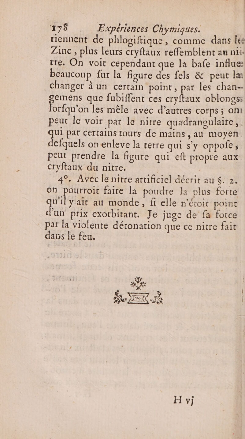 175 . Expériences Chymiques. tiennent de phlogiftique, comme dans lee Zinc, plus leurs cryftaux reffemblent au nii- tre. On voit cependant que la bafe influe beaucoup fur la figure des fels &amp; peut laı changer à un certain point, par les chan-- gemens que fubiffent ces cryftaux oblongss lorfqu'on les mêle avec d'autres corps ; oni peut le voir par le nitre quadrangulaire ,, qui par certains tours de mains, au moyen: defquels on enleve la terre qui s'y oppofe; peut prendre la figure qui eft propre aux eryftaux du nitre. | 4°. Aveclenitre artificiel décrit au $. 2. on pourroit faire la poudre Ja plus forte qu'il y ait au monde, fi elle n'étoit point d'un prix exorbitant. Je juge de fa fotce par la violente détonation que ce nitre fait dans le feu. 3% H vj