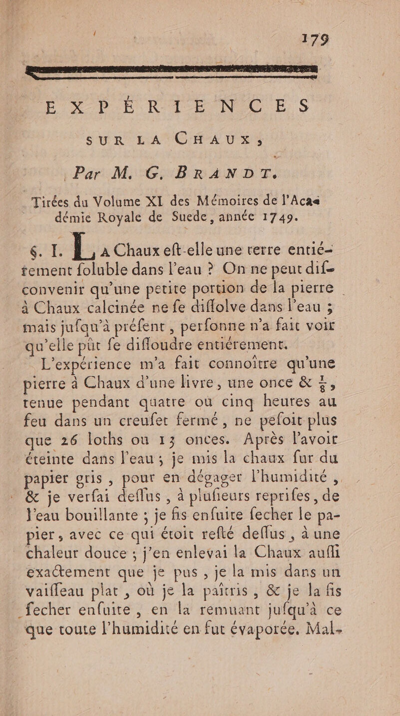 SUR LA CHAUX;j; ‚Par M. G. BRANDT, | Tirkes du Volume XI des Mémoires de l’Aca« démie Royale de Suede, année 1749. $. I. L A Chaux eft-elle une terre entié- tement foluble dans l'eau ? On ne peut dif convenir qu'une petite portion de la pierre _ à Chaux calcinée ne fe diffolve dans l'eau ; mais jufqu'à préfent , perfonne n'a fait voir qu'elle püt fe diffoudre entiérement. L'expérience m'a fait connoitre qu'une pierre à Chaux d'une livre, une once &amp; +, tenue pendant quatre où cinq heures au feu dans un creufet fermé, ne pefoit plus que 26 loths ou 13 onces. Aprés l'avoir éteinte dans l'eau ; je mis la chaux fur du papier gris, pour en dégager l'humidité , &amp; je verfai deflus , à plufieurs reprifes , de l'eau bouillante ; je fis enfuite fecher le pa- pier; avec ce qui étoit refté de(lus , à une chaleur douce ; j'en enlevai la Chaux auffi exactement que je pus , je la mis dans un vaifleau plat , où je la patris , &amp; je la fis _fecher enfuite , en la remuant jufqu'à ce que toute l'humidité en fut évaporee. Mal.