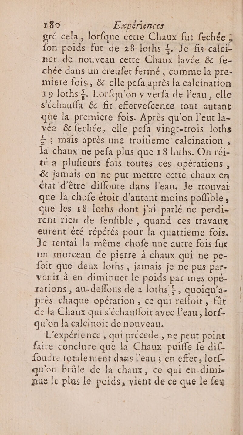 gré cela, lorfque cette Chaux fut fechée ; fon poids fut de 28 loths +. Je fis calci- ner de nouveau cette Chaux lavée &amp; fe- chée dans un creufet fermé , comme la pre- miere fois, &amp; elle pefa après la calcination 19 loths 3. Lorfqu'on y verfa de l'eau , elle . S'échauffa &amp; fir effervefcence tout autant ue la premiere fois. Aprés qu'on l'eut la- vée &amp; fechée, elle pefa vingr-trois loths t ; mais aprés une troilieme calcination , la chaux ne pefa plus que 18 loths. On réi- té a plufieurs fois toutes ces opérations, &amp; jamais on ne put mettre cette chaux en état d'être difloute dans l'eau. Je trouvai que la chofe étoit d'autant moins poffible, que les 18 loths dont j'ai parlé ne perdi- rent rien de fenfble , quand ces travaux eurent été répétés pour la quatrieme fois. Je tenta1 la mème chofe une autre fois fur un morceau de pierre à chaux qui ne pe- foit que deux loths, jamais je ne pus par- venir à en diminuer le poids par mes opé- rations , au-deflous de 2 loths 1, quoiqu'a- près chaque opération, ce qui reftoit , für de la Chaux qui s'échauffoit avec l’eau, lorf- qu'on la calcinoit de nouveau. L'expérience , qui précede , ne peut point faire conclure que la Chaux puiffe fe dif- foudre totalement dans l'eau ; en effet, lorf- u’on brüle de la chaux, ce qui en-dimi- pue le plus le poids, vient de ce que le feu