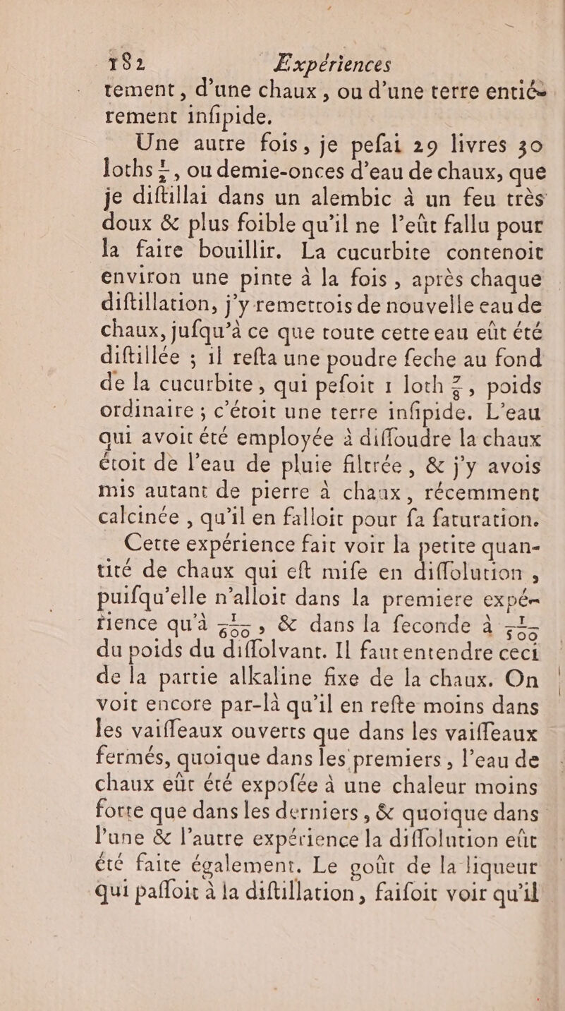 tement, d'une chaux , ou d'une terre entic- rement infipide. Une autre fois, je pefai 29 livres 30 loths #, ou demie-onces d'eau de chaux, que je diftillai dans un alembic à un feu très doux &amp; plus foible qu'il ne l'eüt fallu pour la faire bouillir. La cucurbite contenoit environ une pinte à la fois , après chaque diftillation, j'y remettois de nouvelle eau de chaux, jufqu'à ce que toute cette eau eût été diftillée ; 1l refta une poudre feche au fond de la cucurbite , qui pefoit 1 loch 2 , poids ordinaire ; c'étoit une terre infipide. L'eau Qui avoit été employée à diffoudre la chaux étoit de l'eau de pluie filtrée, &amp; j'y avois mis autant de pierre à chaux, récemment calcinée , qu'il en falloit pour fa faturation. Cette expérience fait voir la petite quan- tité de chaux qui eft mife en diffolution , puifqu'elle n'alloit dans la premiere expé- fience qu'à 555» &amp; dans la feconde à zZ; du poids du diffolvant. Il faut entendre ceci de la partie alkaline fixe de la chaux. On voit encore par-là qu'il en refte moins dans les vaiffeaux ouverts que dans les vaiffeaux fermés, quoique dans les premiers , l'eau de chaux eür été expofée à une chaleur moins forte que dans les derniers, &amp; quoique dans. l'une &amp; l'autre expérience la diffolution eüt été faite également. Le goût de la liqueur qui paffoit à la diftillation, faifoit voir qu'il